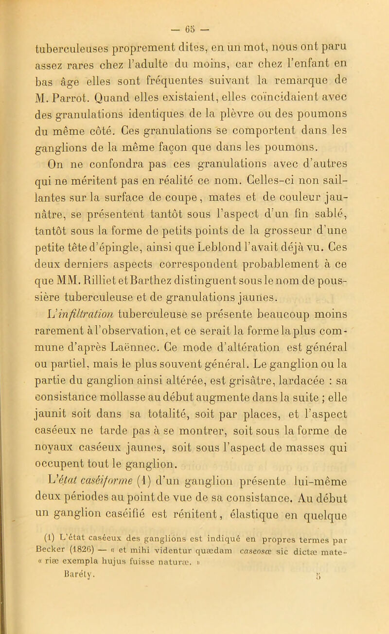 tuberculeuses proprement dites, en un mot, nous ont paru assez rares chez l’adulte du moins, car chez l’enfant en bas âge elles sont fréquentes suivant la remarque de M. Parrot. Quand elles existaient, elles coïncidaient avec des granulations identiques de la plèvre ou des poumons du même côté. Ces granulations se comportent dans les ganglions de la même façon que dans les poumons. On ne confondra pas ces granulations avec d’autres qui ne méritent pas en réalité ce nom. Celles-ci non sail- lantes sur la surface de coupe, mates et de couleur jau- nâtre, se présentent tantôt sous l’aspect d’un fin sablé, tantôt sous la forme de petits points de la grosseur d’une petite tête d’épingle, ainsi que Leblond l’avait déjà vu. Ces deux derniers aspects correspondent probablement à ce que MM. Rilliet et Barthez distinguent sous le nom de pous- sière tuberculeuse et de granulations jaunes. Il infiltration tuberculeuse se présente beaucoup moins rarement à l’observation, et ce serait la forme la plus com- mune d’après Laënnec. Ce mode d’altération est général ou partiel, mais le plus souvent général. Le ganglion ou la partie du ganglion ainsi altérée, est grisâtre, lardacée : sa consistance mollasse au début augmente dans la suite ; elle jaunit soit dans sa totalité, soit par places, et l’aspect caséeux ne tarde pas à se montrer, soit sous la forme de noyaux caséeux jaunes, soit sous l’aspect de masses qui occupent tout le ganglion. L'état caséiforme (1) d’un ganglion présente lui-même deux périodes au point de vue de sa consistance. Au début un ganglion caséifié est rénitent, élastique en quelque (1) L’état caséeux des ganglions est indiqué en propres termes par Becker (1826) — « et mihi videntur quædam caseoscc sic dictæ mate- « riæ exempta hujus fuisse naturæ. « Baréty. j; »
