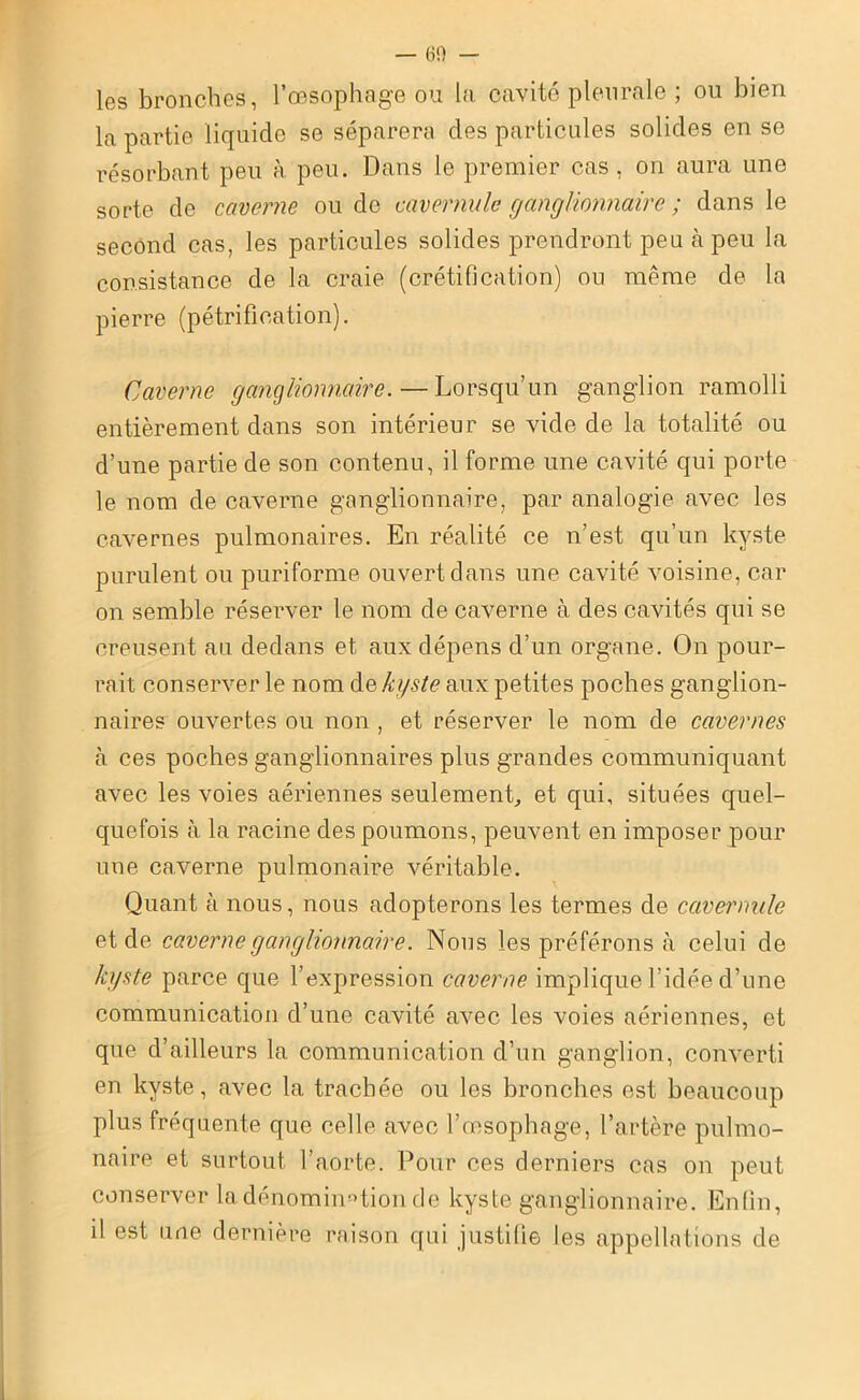 — 60 — les bronches, l’œsophage ou la cavité pleurale ; ou bien la partie liquide se séparera des particules solides en se résorbant peu à peu. Dans le premier cas , on aura une sorte de caverne ou de cavernule ganglionnaire ; dans le second cas, les particules solides prendront peu à peu la consistance de la craie (crétification) ou même de la pierre (pétrification). Caverne ganglionnaire. — Lorsqu’un ganglion ramolli entièrement dans son intérieur se vide de la totalité ou d’une partie de son contenu, il forme une cavité qui porte le nom de caverne ganglionnaire, par analogie avec les cavernes pulmonaires. En réalité ce n’est qu’un kyste purulent ou puriforme ouvert clans une cavité voisine, car on semble réserver le nom de caverne à des cavités qui se creusent au dedans et aux dépens d’un organe. On pour- rait conserver le nom de kyste aux petites poches ganglion- naires ouvertes ou non , et réserver le nom de cavernes à ces poches ganglionnaires plus grandes communiquant avec les voies aériennes seulement, et qui, situées quel- quefois à la racine des poumons, peuvent en imposer pour une caverne pulmonaire véritable. Quant à nous, nous adopterons les termes de cavernule et de caverne ganglionnaire. Nous les préférons à celui de kyste parce que l’expression caverne implique l’idée d’une communication d’une cavité avec les voies aériennes, et que d’ailleurs la communication d’un ganglion, converti en kyste, avec la trachée ou les bronches est beaucoup plus fréquente que celle avec l’œsophage, l’artère pulmo- naire et surtout l’aorte. Pour ces derniers cas on peut conserver 1a. dénomination de kyste ganglionnaire. Enfin, il est une dernière raison qui justifie les appellations de