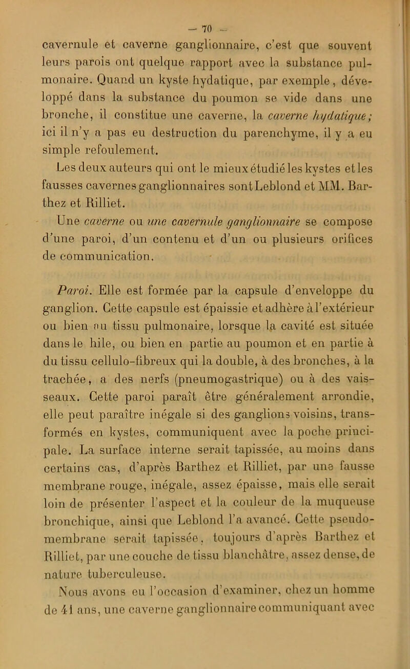 cavernule et caverne ganglionnaire, c’est que souvent leurs parois ont quelque rapport avec la substance pul- monaire. Quand un kyste hydatique, par exemple, déve- loppé dans la substance du poumon se vide dans une bronche, il constitue une caverne, la caverne hydatique; ici il n’y a pas eu destruction du parenchyme, il y a eu simple refoulement. Les deux auteurs qui ont le mieux étudié les kystes et les fausses cavernes ganglionnaires sont Leblond et MM. Bar- thez et Rilliet. Une caverne ou une cavernule ganglionnaire se compose d’une paroi, d’un contenu et d’un ou plusieurs orifices de communication. Paroi. Elle est formée par la capsule d’enveloppe du ganglion. Cette capsule est épaissie et adhère à l’extérieur ou bien nu tissu pulmonaire, lorsque la cavité est située dans le hile, ou bien en partie au poumon et en partie à du tissu cellulo-libreux qui la double, à des bronches, à la trachée, a des nerfs (pneumogastrique) ou à des vais- seaux. Cette paroi paraît être généralement arrondie, elle peut paraître inégale si des ganglions voisins, trans- formés en kystes, communiquent avec la poche princi- pale. La surface interne serait tapissée, au moins dans certains cas, d’après Barthez et Rilliet, par une fausse membrane rouge, inégale, assez épaisse, mais elle serait loin de présenter l’aspect et la couleur de la muqueuse bronchique, ainsi que Leblond l’a avancé. Cette pseudo- membrane serait tapissée, toujours d’après Barthez et Rilliet, par une couche de tissu blanchâtre, assez dense, de nature tuberculeuse. Nous avons eu l’occasion d’examiner, chez un homme de 41 ans, une caverne ganglionnaire communiquant avec