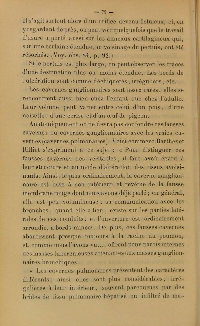 Il s’agit surtout alors d’un oritice devenu fistuleux; et, en y regardant de près, on peut voir quelquefois que le travail d’usure a porté aussi sur les anneaux cartilagineux qui, sur une certaine étendue, au voisinage du pertuis, ont été résorbés. (Voy. obs. 84, p. 92.) Si le pertuis est plus large, on peut observer les traces d’une destruction plus ou moins étendue. Les bords de l’ulcération sont comme déchiquetés , irréguliers, etc. Les cavernes ganglionnaires sont assez rares, elles se rencontrent aussi bien chez l’enfant que chez l’adulte. Leur volume peut varier entre celui d'un pois, d’une noisette , d’une cerise et d’un œuf de pigeon. Anatomiquement on ne devra pas confondre ces fausses cavernes ou cavernes ganglionnaires avec les vraies ca- vernes (cavernes pulmonaires). Voici comment Barthez et Rilliet s’expriment à ce sujet : « Pour distinguer ces fausses cavernes des véritables, il faut avoir égard à leur structure et au mode d’altération des tissus avoisi- nants. Ainsi, le plus ordinairement, la caverne ganglion- naire est lisse à son intérieur et revêtue de la fausse membrane rouge dont nous avons déjà parlé ; en général, elle est peu volumineuse ; sa communication avec les bronches , quand elle a lieu , existe sur les parties laté- rales de ces conduits, et l’ouverture est ordinairement arrondie, à bords minces. De plus, ces fausses cavernes aboutissent presque toujours à la racine du poumon, et, comme nous l’avons vu..., offrent pour parois internes des masses tuberculeuses attenantes aux masses ganglion- naires bronchiques. « Les cavernes pulmonaires présentent des caractères différents; ainsi elles sont plus considérables, irré- gulières à leur intérieur, souvent parcourues par des brides de tissu pulmonaire hépatisé ou infiltré de ma-