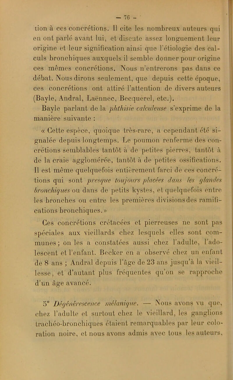 lion à cgs concrétions. Il cite les nombreux auteurs qui en ont parlé avant lui, et discute assez longuement leur origine et leur signification ainsi que l’étiologie des cal- culs bronchiques auxquels il semble donner pour origine ces mêmes concrétions. Nous n’entrerons pas dans ce débat. Nous dirons seulement, que depuis cette époque, ces concrétions ont attiré l’attention de divers auteurs (Bayle, Andral, Laënnec, Becquerel, etc.). Bayle parlant de la phthisie ccilculeuse s’exprime de la manière suivante : « Cette espèce, quoique très-rare, a cependant été si- gnalée depuis longtemps. Le poumon renferme des con- crétions semblables tantôt à. de petites pierres, tantôt à de la craie agglomérée, tantôt à de petites ossifications. Il est même quelquefois entièrement farci de ces concré- tions qui sont presque toujours placées dans les glandes bronchiques ou dans de petits kystes, et quelquefois entre les bronches ou entre les premières divisions des ramifi- cations bronchiques.» Ces concrétions crétacées et pierreuses ne sont pas spéciales aux vieillards chez lesquels elles sont com- munes ; on les a constatées aussi chez l'adulte, l’ado- lescent et l’enfant. Becker en a observé chez un enfant de 8 ans ; Andral depuis l’âge de 23 ans jusqu’à la vieil- lesse, et d’autant plus fréquentes qu’on se rapproche d’un Age avancé. 5° Dégénérescence mélanique. — Nous avons vu que, chez l’adulte et surtout chez le vieillard, les ganglions trachéo-bronchiques étaient remarquables par leur colo- ration noire, et nous avons admis avec tous les auteurs,
