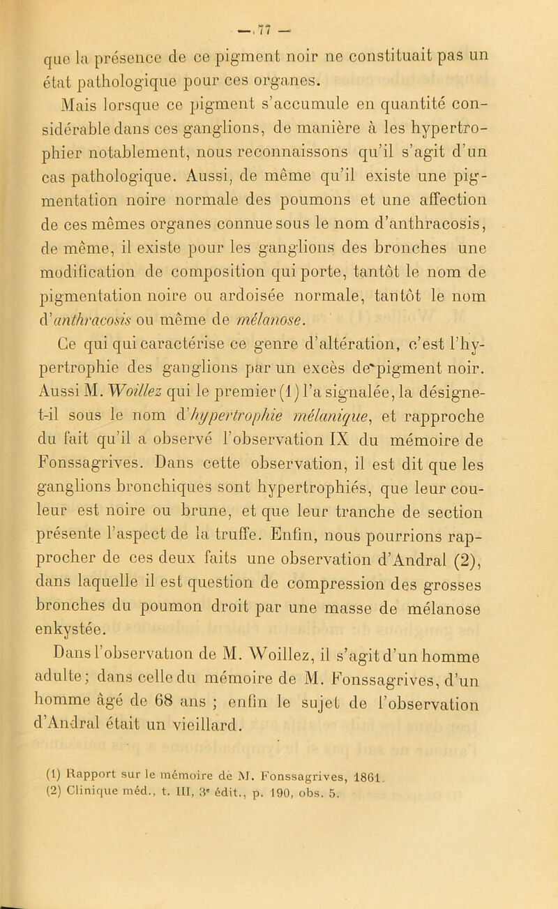que k présence cle ce pigment noir ne constituait pas un état pathologique pour ces organes. Mais lorsque ce pigment s’accumule en quantité con- sidérable dans ces ganglions, de manière à les hypertro- phier notablement, nous reconnaissons qu’il s’agit d’un cas pathologique. Aussi, de même qu’il existe une pig- mentation noire normale des poumons et une affection de ces mêmes organes connue sous le nom d’anthracosis, de même, il existe pour les ganglions des bronches une modification de composition qui porte, tantôt le nom de pigmentation noire ou ardoisée normale, tantôt le nom d’anthracosis ou même de mèlanose. Ce qui qui caractérise ce genre d’altération, c’est l’hy- pertrophie des ganglions par un excès de'pigment noir. Aussi M. Woillez qui le premier (1) l’a signalée, la désigne- t-il sous le nom d’hypertrophie mélanique, et rapproche du lait qu’il a observé l’observation IX du mémoire de Fonssagrives. Dans cette observation, il est dit que les ganglions bronchiques sont hypertrophiés, que leur cou- leur est noire ou brune, et que leur tranche de section présente l’aspect de la truffe. Enfin, nous pourrions rap- procher de ces deux faits une observation d’Andral (2), dans laquelle il est question de compression des g’rosses bronches du poumon droit par une masse de mèlanose enkystée. Dansl observation de M. Woillez, il s’agit d’un homme adulte ; dans celle du mémoire de M. Fonssagrives, d’un homme âgé de 68 ans ; enfin le sujet de l’observation d’Andral était un vieillard. (1) Rapport sur le mémoire de M. Fonssagrives, 1861.