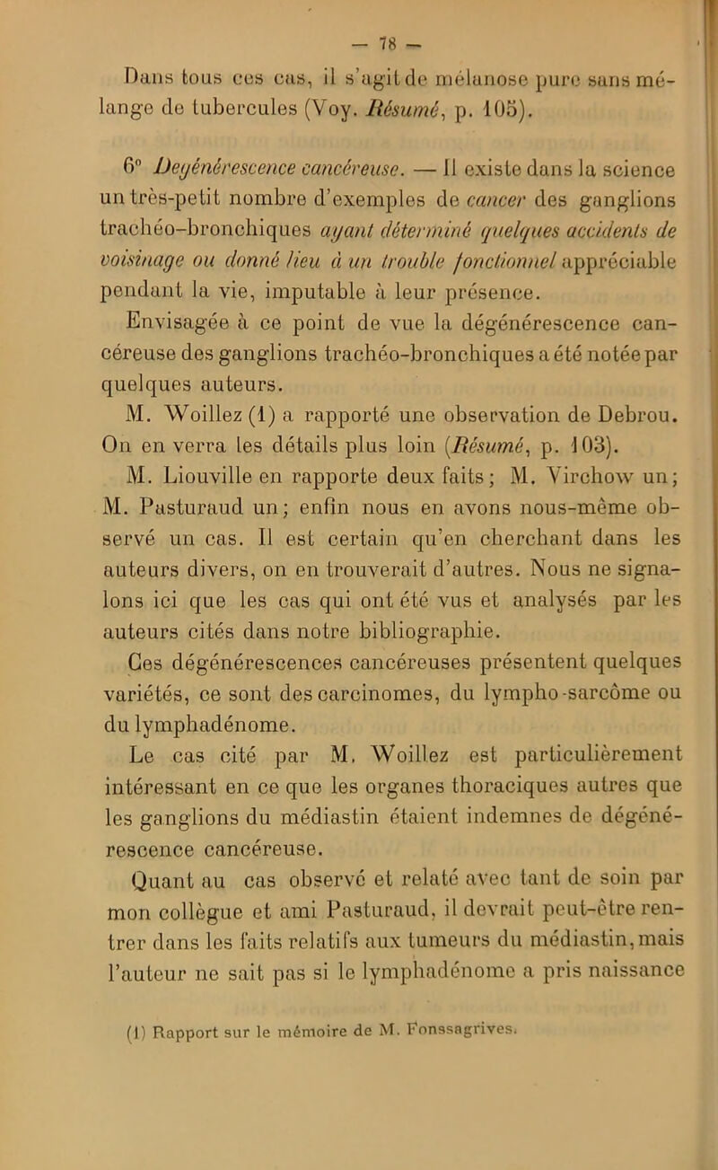 Dans bous eus eus, il s’agit de mélanose pure sans mé- lange de tubercules (Voy. Résumé, p. 105). 6° Dégénérescence cancéreuse. — 11 existe dans la science un très-petit nombre d’exemples de cancer des ganglions trachéo-bronchiques ayant déterminé quelques accidents de voisinage ou donné lieu à un trouble fonctionnel appréciable pendant la vie, imputable à leur présence. Envisagée à ce point de vue la dégénérescence can- céreuse des ganglions trachéo-bronchiques a été notée par quelques auteurs. M. Woillez (1) a rapporté une observation de Debrou. On en verra les détails plus loin [Résumé, p. 103). M. Liouville en rapporte deux faits; M. Virchow un; M. Pasturaud un; enfin nous en avons nous-mème ob- servé un cas. 11 est certain qu’en cherchant dans les auteurs divers, on en trouverait d’autres. Nous ne signa- lons ici que les cas qui ont été vus et analysés par les auteurs cités dans notre bibliographie. Ces dégénérescences cancéreuses présentent quelques variétés, ce sont des carcinomes, du lympho-sarcome ou du lymphadénome. Le cas cité par M. Woillez est particulièrement intéressant en ce que les organes thoraciques autres que les ganglions du médiastin étaient indemnes de dégéné- rescence cancéreuse. Quant au cas observé et relaté avec tant de soin par mon collègue et ami Pasturaud, il devrait peut-être ren- trer dans les laits relatifs aux tumeurs du médiastin,mais l’auteur ne sait pas si le lymphadénome a pris naissance (1) Rapport sur le mémoire de M. Fonssagrives*