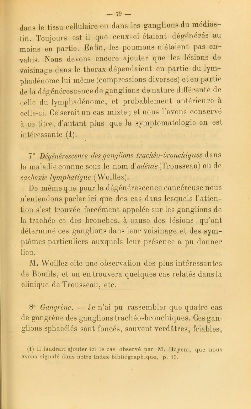 dans le tissu cellulaire ou dans les ganglions du médias- tin. Toujours est-il que ceux-ci étaient dégénérés au moins en partie. Enfin, les poumons n’étaient pas en- vahis. Nous devons encore ajouter que les lésions de voisinage dans le thorax dépendaient en partie du lym- phadénome lui-même (compressions diverses) et en partie de la dégénérescence de ganglions de nature différente de celle du lymphadénome, et probablement antérieure à celle-ci. Ce serait un cas mixte ; et nous l’avons conservé à ce titre, d’autant plus que la symptomatologie en est intéressante (1). t 7° Dégénérescence des ganglions trachéo-bronchiques dans la maladie connue sous le nom d’adénie (Trousseau) ou de cachexie lymphatique (Woillez). De même que pour la dégénérescence cancéreuse nous n’entendons parler ici que des cas dans lesquels l’atten- tion s’est trouvée forcément appelée sur les ganglions de la trachée et des bronches, à cause des lésions qu’ont déterminé ces ganglions dans leur voisinage et des sym- ptômes particuliers auxquels leur présence a pu donner lieu. M. Woillez cite une observation des plus intéressantes de Bonfils, et on en trouvera quelques cas relatés dans la clinique de Trousseau, etc. 8° Gangrène. — Je n’ai pu rassembler que quatre cas de gangrène des ganglions trachéo-bronchiques. Ces gan- glions sphacélés sont foncés, souvent verdâtres, friables, (1) Il faudrait ajouter ici le cas observé par M. Hayem, que nous avons signalé dans notre Index bibliographique, p. 15.