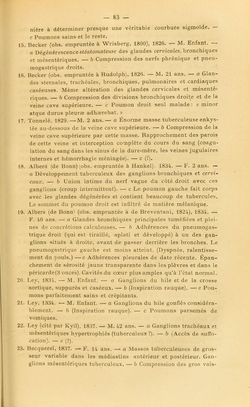 nière à déterminer presque une véritable courbure sigmoïde. — c Poumons sains et le reste. 15. Becker (obs. empruntée à Wrisberg, 1800), 1826. — M. Enfant. — a Dégénérescence stéatomateuse des glandes cervicales, bronchiques et mésentériques. — b Compression des nerfs phrénique et pneu- mogastrique droits. 16. Becker (obs. empruntée à Rudolph), 1826. — M. 21 ans. — a Glan- des sternales, trachéales, bronchiques, pulmonaires et cardiaques caséeuses. Même altération des glandes cervicales et mésenté- riques. — b Compression des divisions bronchiques droite et de la veine cave supérieure. — c Poumon droit seul malade : « minor atque durus pleuræ adhærebat. » 17. Tonnelé, 1829.—M. 2 ans.— a Énorme masse tuberculeuse enkys- tée au-dessous de la veine cave supérieure. — b Compression de la veine cave supérieure par cette masse. Rapprochement des parois de cette veine et interception complète du cours du sang (coagu- lation du sang dans les sinus de la dure-mère, les veines jugulaires internes et hémorrhagie méningée). — c (?). 18. Albers (de Bonn) (obs. empruntée à Hankel) 1834. — F. 2 ans. — a Développement tuberculeux des ganglions bronchiques et cervi- caux. — b Union intime du nerf vague du côté droit avec ces ganglions (croup intermittent). — c Le poumon gauche fait corps avec les glandes dégénérées et contient beaucoup de tubercules. Le sommet du poumon droit est infiltré de matière mélanique. 19. Albers (de Bonn) (obs. empruntée à de Breventani, 1824), 1834. — F. 40 ans. — a Glandes bronchiques principales tuméfiées et plei- nes de concrétions calculeuses. — b Adhérences du pneumogas- trique droit (qui est tiraillé, aplati et développé) à un des gan- glions situés à droite, avant de passer derrière les bronches. Le pneumogastrique gauche est moins atteint. (Dyspnée, ralentisse- ment du pouls.) —c Adhérences pleurales de date récente. Épan- chement de sérosité jaune transparente dans les plèvres et dans le péricarde(3 onces). Cavités du cœur plus amples qu’à l’état normal. 20. Ley, 1831. — M. Enfant. — a Ganglions du hile et de la crosse aortique, suppurés et caséeux. — b (Inspiration rauque). — c Pou- mons parfaitement sains et crépitants. 21. Ley, 1334. — M. Enfant. — a Ganglions du hile gonflés considéra- blement. — b (Inspiration rauque). — c Poumons parsemés de vomiques. 22. Ley (cité par Kyll), 1837. —• M. 42 ans. — a Ganglions trachéaux et mésentériques hypertrophiés (tuberculeux ?). — b (Accès de suffo- cation). — c (?). 23. Becquerel, 1837. —• F. 14 ans. —- a Masses tuberculeuses de gros- seur variable dans les médiastins antérieur et postérieur. Gan- glions mésentériques tuberculeux. —■ b Compression des gros vais-