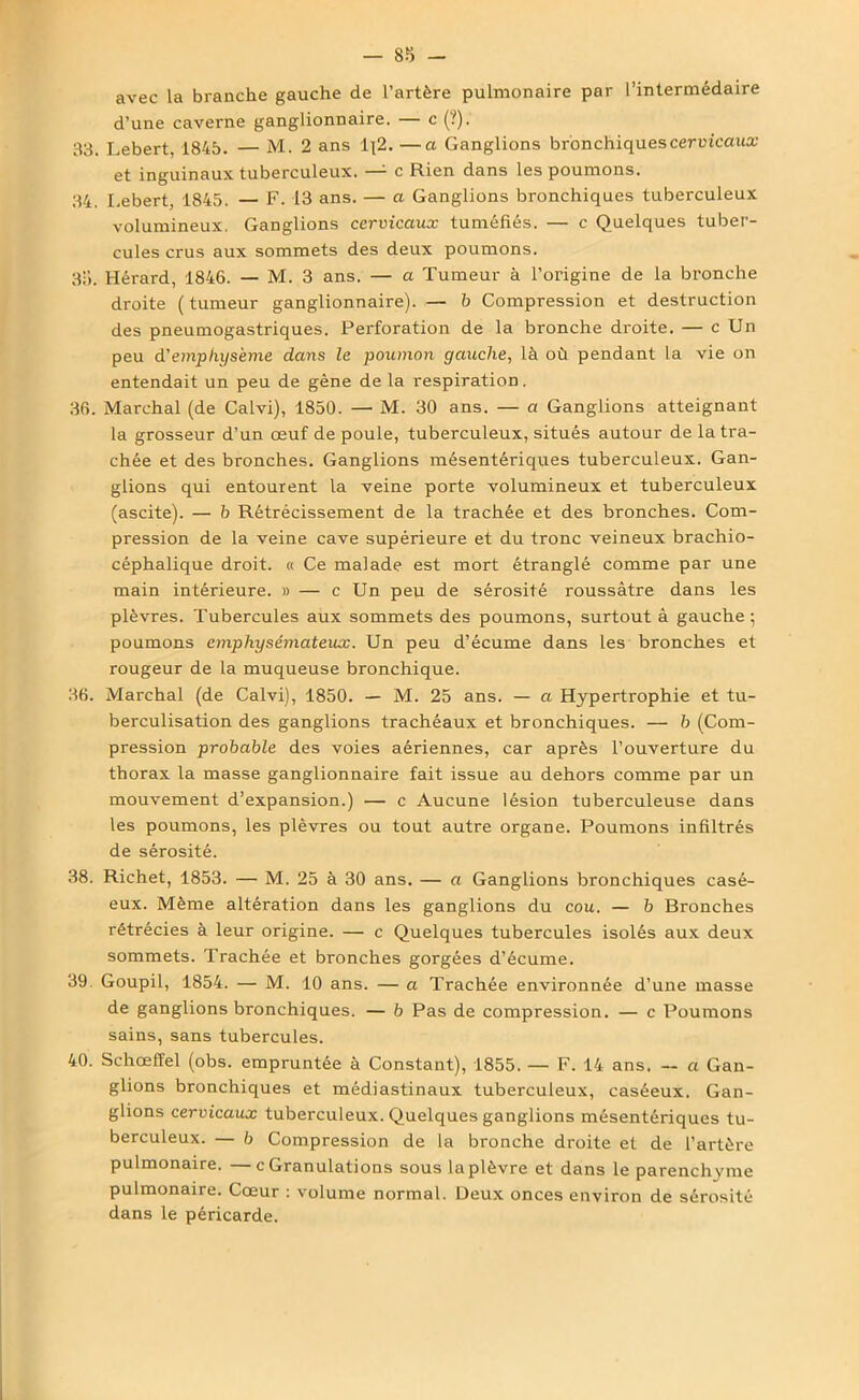 avec la branche gauche de l’artère pulmonaire par l’intermédaire d’une caverne ganglionnaire. — c (?). 33. Lebert, 1845. — M. 2 ans 1\2. —a Ganglions bronchiques cervicaux et inguinaux tuberculeux. — c Rien dans les poumons. 34. Lebert, 1845. — F. 13 ans. — a Ganglions bronchiques tuberculeux volumineux, Ganglions cervicaux tuméfiés. — c Quelques tuber- cules crus aux sommets des deux poumons. 35. Hérard, 1846. — M. 3 ans. — a Tumeur à l’origine de la bronche droite ( tumeur ganglionnaire). — b Compression et destruction des pneumogastriques. Perforation de la bronche droite. — c Un peu d'emphysème dans le poumon gauche, là où pendant la vie on entendait un peu de gène de la respiration. 36. Marchai (de Calvi), 1850. — M. 30 ans. — a Ganglions atteignant la grosseur d’un œuf de poule, tuberculeux, situés autour de la tra- chée et des bronches. Ganglions mésentériques tuberculeux. Gan- glions qui entourent la veine porte volumineux et tuberculeux (ascite). — b Rétrécissement de la trachée et des bronches. Com- pression de la veine cave supérieure et du tronc veineux brachio- céphalique droit. « Ce malade est mort étranglé comme par une main intérieure. » — c Un peu de sérosité roussâtre dans les plèvres. Tubercules aux sommets des poumons, surtout à gauche; poumons emphysémateux. Un peu d’écume dans les bronches et rougeur de la muqueuse bronchique. 36. Marchai (de Calvi), 1850. — M. 25 ans. — a Hypertrophie et tu- berculisation des ganglions trachéaux et bronchiques. — b (Com- pression probable des voies aériennes, car après l’ouverture du thorax la masse ganglionnaire fait issue au dehors comme par un mouvement d’expansion.) — c Aucune lésion tuberculeuse dans les poumons, les plèvres ou tout autre organe. Poumons infiltrés de sérosité. 38. Richet, 1853. — M. 25 à 30 ans. — a Ganglions bronchiques casé- eux. Même altération dans les ganglions du cou. — b Bronches rétrécies à leur origine. — c Quelques tubercules isolés aux deux sommets. Trachée et bronches gorgées d’écume. 39. Goupil, 1854. — M. 10 ans. — a Trachée environnée d’une masse de ganglions bronchiques. — b Pas de compression. — c Poumons sains, sans tubercules. 40. Schœffel (obs. empruntée à Constant), 1855. — F. 14 ans. — a Gan- glions bronchiques et médiastinaux tuberculeux, caséeux. Gan- glions cervicaux tuberculeux. Quelques ganglions mésentériques tu- berculeux. — b Compression de la bronche droite et de l’artère pulmonaire. —c Granulations sous la plèvre et dans le parenchyme pulmonaire. Cœur : volume normal. Deux onces environ de sérosité dans le péricarde.