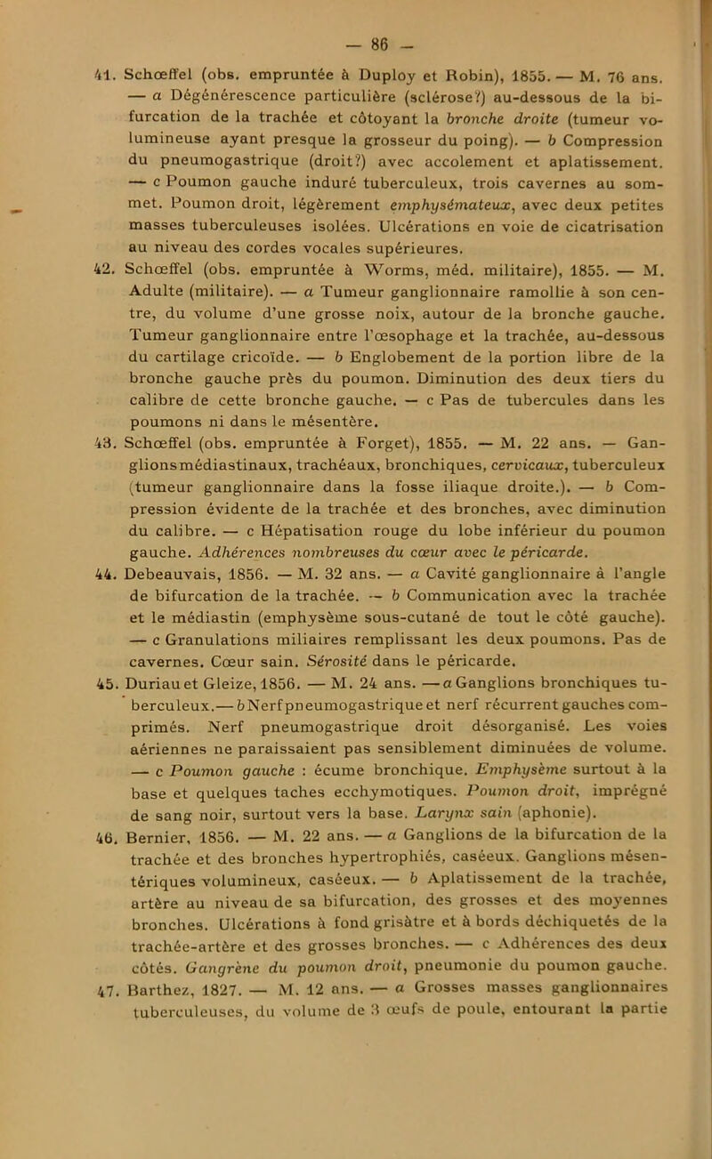 41. Schœffel (obs. empruntée à Duploy et Robin), 1855.— M. 76 ans. — a Dégénérescence particulière (sclérose?) au-dessous de la bi- furcation de la trachée et côtoyant la bronche droite (tumeur vo- lumineuse ayant presque la grosseur du poing). — 6 Compression du pneumogastrique (droit?) avec accolement et aplatissement. — c Poumon gauche induré tuberculeux, trois cavernes au som- met. Poumon droit, légèrement emphysémateux, avec deux petites masses tuberculeuses isolées. Ulcérations en voie de cicatrisation au niveau des cordes vocales supérieures. 42. Schœffel (obs. empruntée à Worms, méd. militaire), 1855. — M. Adulte (militaire). — a Tumeur ganglionnaire ramollie à son cen- tre, du volume d’une grosse noix, autour de la bronche gauche. Tumeur ganglionnaire entre l’œsophage et la trachée, au-dessous du cartilage cricoïde. — b Englobement de la portion libre de la bronche gauche près du poumon. Diminution des deux tiers du calibre de cette bronche gauche. — c Pas de tubercules dans les poumons ni dans le mésentère. 48. Schœffel (obs. empruntée à Forget), 1855. — M. 22 ans. — Gan- glionsmédiastinaux, trachéaux, bronchiques, cervicaux, tuberculeux (tumeur ganglionnaire dans la fosse iliaque droite.). — b Com- pression évidente de la trachée et des bronches, avec diminution du calibre. — c Hépatisation rouge du lobe inférieur du poumon gauche. Adhérences nombreuses du cœur avec le péricarde. 44. Debeauvais, 1856. — M. 32 ans. — a Cavité ganglionnaire à l’angle de bifurcation de la trachée. — b Communication avec la trachée et le médiastin (emphysème sous-cutané de tout le côté gauche). — c Granulations miliaires remplissant les deux poumons. Pas de cavernes. Cœur sain. Sérosité dans le péricarde. 45. Duriauet Gleize, 1856. — M. 24 ans. —a Ganglions bronchiques tu- berculeux.— bNerfpneumogastriqueet nerf récurrent gauches com- primés. Nerf pneumogastrique droit désorganisé. Les voies aériennes ne paraissaient pas sensiblement diminuées de volume. — c Poumon gauche : écume bronchique. Emphysème surtout à la base et quelques taches ecchymotiques. Poumon droit, imprégné de sang noir, surtout vers la base. Larynx sain (aphonie). 46. Bernier, 1856. — M. 22 ans. — a Ganglions de la bifurcation de la trachée et des bronches hypertrophiés, caséeux. Ganglions mésen- tériques volumineux, caséeux. — b Aplatissement de la trachée, artère au niveau de sa bifurcation, des grosses et des moyennes bronches. Ulcérations à fond grisâtre et à bords déchiquetés de la trachée-artère et des grosses bronches. — c Adhérences des deux côtés. Gangrène du poumon droit, pneumonie du poumon gauche. 47. Barthez, 1827. — M. 12 ans. — a Grosses masses ganglionnaires tuberculeuses, du volume de 3 œufs de poule, entourant la partie