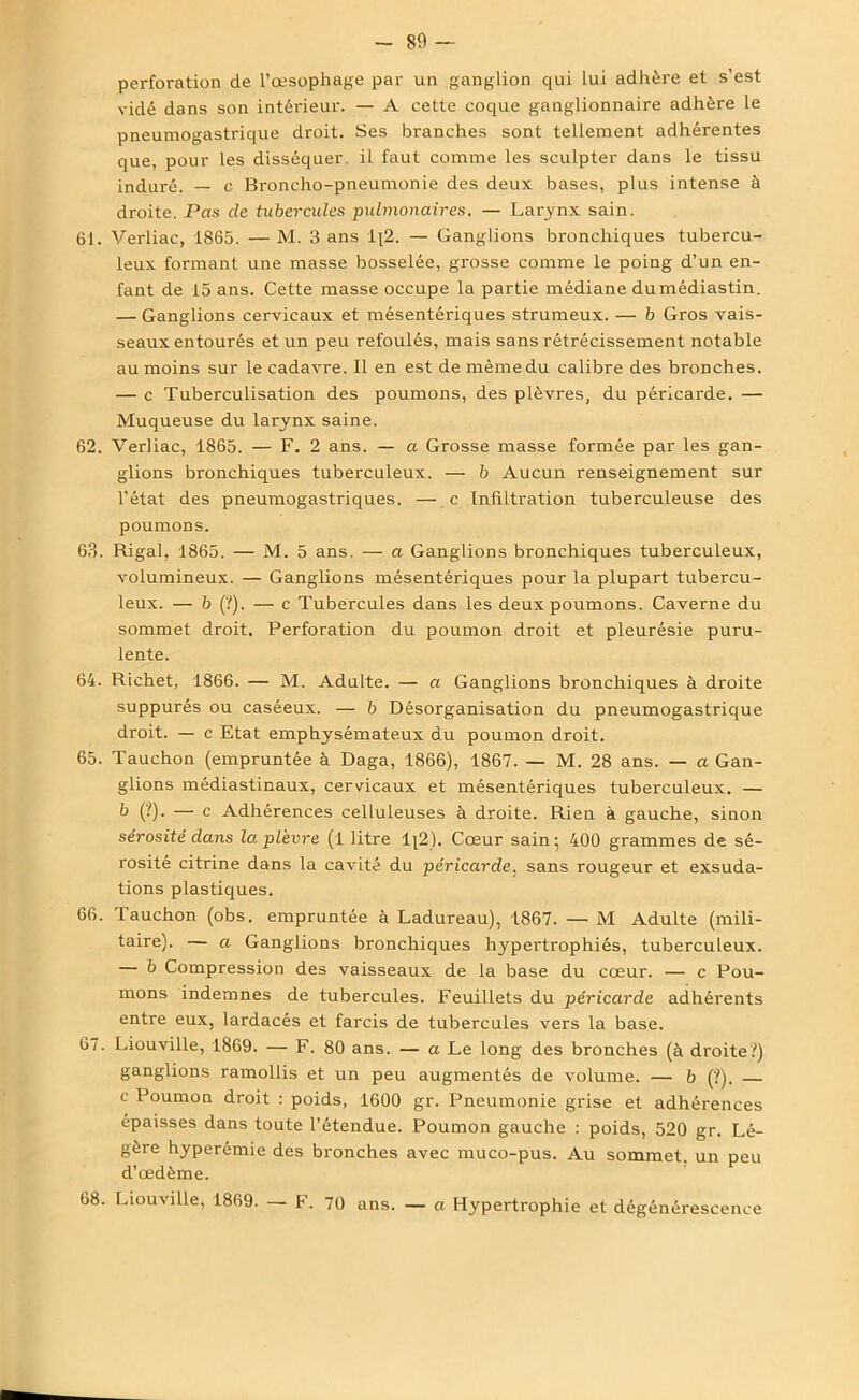 -89 — perforation de l’œsophage par un ganglion qui lui adhère et s’est vidé dans son intérieur. — A cette coque ganglionnaire adhère le pneumogastrique droit. Ses branches sont tellement adhérentes que, pour les disséquer, il faut comme les sculpter dans le tissu induré. — c Broncho-pneumonie des deux bases, plus intense à droite. Pas de tubercules pulmonaires. — Larynx sain. 61. Verliac, 1865. — M. 3 ans 1{2. — Ganglions bronchiques tubercu- leux formant une masse bosselée, grosse comme le poing d’un en- fant de 15 ans. Cette masse occupe la partie médiane dumédiastin. — Ganglions cervicaux et mésentériques strumeux. — b Gros vais- seaux entourés et un peu refoulés, mais sans rétrécissement notable au moins sur le cadavre. Il en est de même du calibre des bronches. — c Tuberculisation des poumons, des plèvres, du péricarde. — Muqueuse du larynx saine. 62. Verliac, 1865. — F. 2 ans. — a Grosse masse formée par les gan- glions bronchiques tuberculeux. — b Aucun renseignement sur l’état des pneumogastriques. — c Infiltration tuberculeuse des poumons. 63. Rigal, 1865. — M. 5 ans. — a Ganglions bronchiques tuberculeux, volumineux. — Ganglions mésentériques pour la plupart tubercu- leux. — b (?). — c Tubercules dans les deux poumons. Caverne du sommet droit. Perforation du poumon droit et pleurésie puru- lente. 64. Richet, 1866. — M. Adulte. — a Ganglions bronchiques à droite suppurés ou caséeux. — b Désorganisation du pneumogastrique droit. — c Etat emphysémateux du poumon droit. 65. Tauchon (empruntée à Daga, 1866), 1867. — M. 28 ans. — a Gan- glions médiastinaux, cervicaux et mésentériques tuberculeux. — b (?). — c Adhérences celluleuses à droite. Rien à gauche, sinon sérosité dans la plèvre (1 litre lj2). Cœur sain* 400 grammes de sé- rosité citrine dans la cavité du péricarde, sans rougeur et exsuda- tions plastiques. 66. Tauchon (obs. empruntée à Ladureau), 1867. — M Adulte (mili- taire). — a Ganglions bronchiques hypertrophiés, tuberculeux. — b Compression des vaisseaux de la base du cœur. — c Pou- mons indemnes de tubercules. Feuillets du péricarde adhérents entre eux, lardacés et larcis de tubercules vers la base. 67. Liouville, 1869. — F. 80 ans. — a Le long des bronches (à droite?) ganglions ramollis et un peu augmentés de volume. — b (?). c Poumon droit : poids, 1600 gr. Pneumonie grise et adhérences épaisses dans toute l’étendue. Poumon gauche : poids, 520 gr. Lé- gère hyperémie des bronches avec muco-pus. Au sommet, un peu d’œdème. 68. Liouville, 1869. — F. 70 ans. — a Hypertrophie et dégénérescence