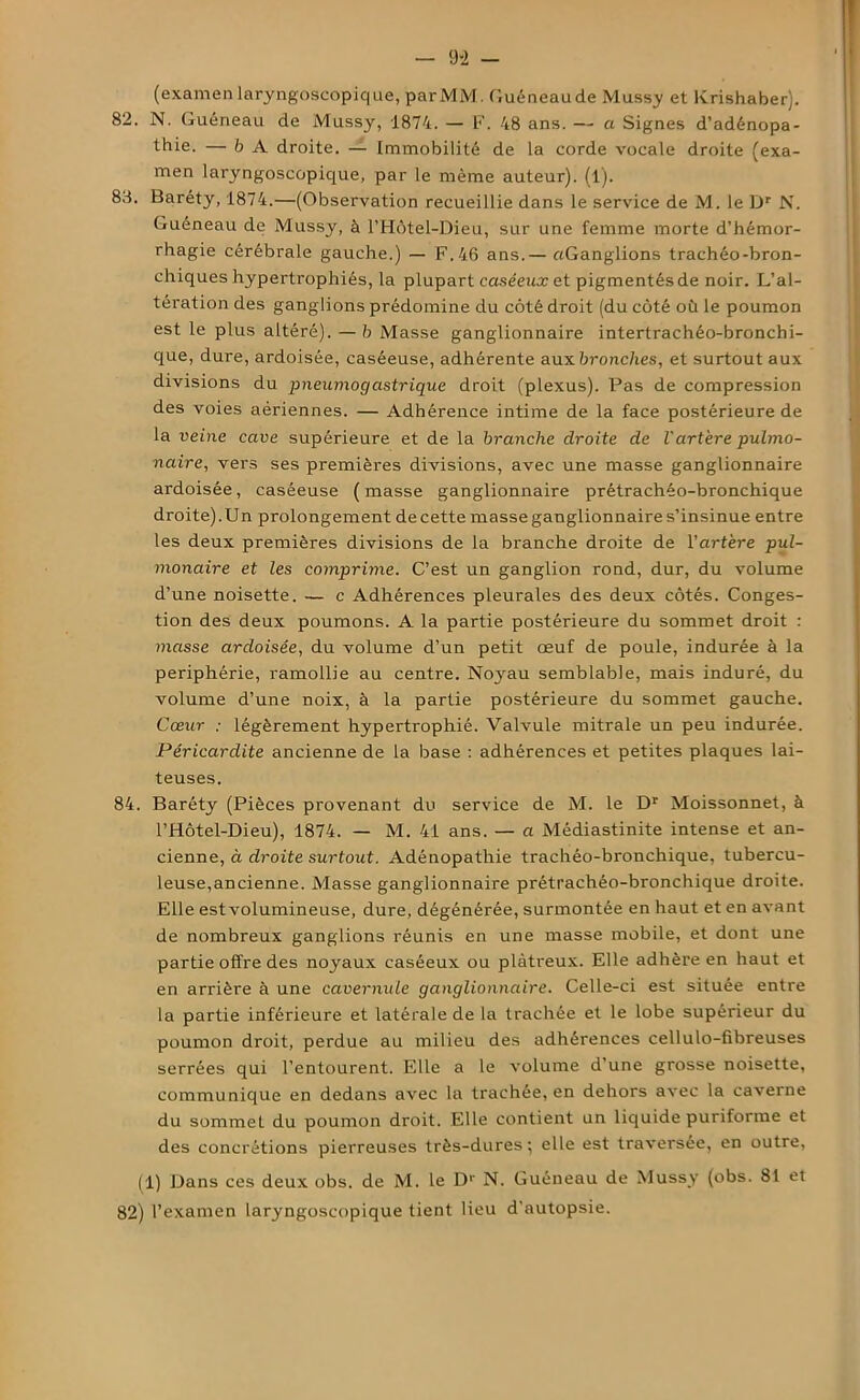 (examen laryngoscopique, par MM. Guéneaude Mussy et Krishaber). 82. N. Guéneau de Mussy, 1874. — F. 48 ans. — a Signes d’adénopa- thie. — b A droite. — Immobilité de la corde vocale droite (exa- men laryngoscopique, par le même auteur). (1). 83. Baréty, 1874.—(Observation recueillie dans le service de M. le L)r N. Guéneau de Mussy, à l’Hôtel-Dieu, sur une femme morte d’hémor- rhagie cérébrale gauche.) — F. 46 ans.— «Ganglions trachéo-bron- chiques hypertrophiés, la plupart caséeux et pigmentés de noir. L’al- tération des ganglions prédomine du côté droit (du côté où le poumon est le plus altéré). — b Masse ganglionnaire intertrachéo-bronchi- que, dure, ardoisée, caséeuse, adhérente aux bronches, et surtout aux divisions du pneumogastrique droit (plexus). Pas de compression des voies aériennes. — Adhérence intime de la face postérieure de la veine cave supérieure et de la branche droite de l'artère pulmo- naire, vers ses premières divisions, avec une masse ganglionnaire ardoisée, caséeuse (masse ganglionnaire prétrachéo-bronchique droite).Un prolongement de cette masse ganglionnaire s’insinue entre les deux premières divisions de la branche droite de l’artère pul- monaire et les comprime. C’est un ganglion rond, dur, du volume d’une noisette. — c Adhérences pleurales des deux côtés. Conges- tion des deux poumons. A la partie postérieure du sommet droit : masse ardoisée, du volume d’un petit œuf de poule, indurée à la périphérie, ramollie au centre. Noyau semblable, mais induré, du volume d’une noix, à la partie postérieure du sommet gauche. Cœur : légèrement hypertrophié. Valvule mitrale un peu indurée. Péricardite ancienne de la base : adhérences et petites plaques lai- teuses. 84. Baréty (Pièces provenant du service de M. le Dr Moissonnet, à l’Hôtel-Dieu), 1874. — M. 41 ans. — a Médiastinite intense et an- cienne, à droite surtout. Adénopathie trachéo-bronchique, tubercu- leuse,ancienne. Masse ganglionnaire prétrachéo-bronchique droite. Elle estvolumineuse, dure, dégénérée, surmontée en haut et en avant de nombreux ganglions réunis en une masse mobile, et dont une partie offre des noyaux caséeux ou plâtreux. Elle adhère en haut et en arrière à une cavernule ganglionnaire. Celle-ci est située entre la partie inférieure et latérale de la trachée et le lobe supérieur du poumon droit, perdue au milieu des adhérences cellulo-fibreuses serrées qui l’entourent. Elle a le volume d’une grosse noisette, communique en dedans avec la trachée, en dehors avec la caverne du sommet du poumon droit. Elle contient un liquide puriforrae et des concrétions pierreuses très-dures} elle est traversée, en outre, (1) Dans ces deux obs. de M. le D1' N. Guéneau de Mussy (obs. 81 et 82) l’examen laryngoscopique tient lieu d’autopsie.
