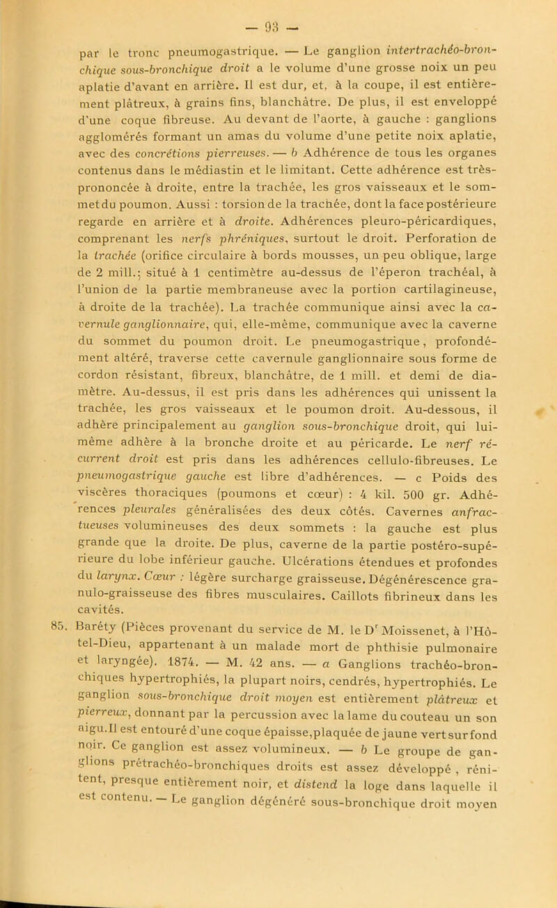 - 03 - par le tronc pneumogastrique. — Le ganglion intertrachéo-bron- chique sous-broncliique droit a le volume d’une grosse noix un peu aplatie d’avant en arrière. Il est dur, et, à la coupe, il est entière- ment plâtreux, à grains fins, blanchâtre. De plus, il est enveloppé d'une coque fibreuse. Au devant de l’aorte, à gauche : ganglions agglomérés formant un amas du volume d’une petite noix aplatie, avec des concrétions pierreuses. — b Adhérence de tous les organes contenus dans le médiastin et le limitant. Cette adhérence est très- prononcée à droite, entre la trachée, les gros vaisseaux et le som- metdu poumon. Aussi : torsion de la trachée, dont la face postérieure regarde en arrière et à droite. Adhérences pleuro-péricardiques, comprenant les nerfs phréniques, surtout le droit. Perforation de la trachée (orifice circulaire à bords mousses, un peu oblique, large de 2 mill.; situé à 1 centimètre au-dessus de l’éperon trachéal, à l’union de la partie membraneuse avec la portion cartilagineuse, à droite de la trachée). La trachée communique ainsi avec la ca- vernule ganglionnaire, qui, elle-même, communique avec la caverne du sommet du poumon droit. Le pneumogastrique, profondé- ment altéré, traverse cette cavernule ganglionnaire sous forme de cordon résistant, fibreux, blanchâtre, de 1 mill. et demi de dia- mètre. Au-dessus, il est pris dans les adhérences qui unissent la trachée, les gros vaisseaux et le poumon droit. Au-dessous, il adhère principalement au ganglion sous-bronchique droit, qui lui- mème adhère à la bronche droite et au péricarde. Le nerf ré- current droit est pris dans les adhérences cellulo-fibreuses. Le pneumogastrique gauche est libre d’adhérences. — c Poids des viscères thoraciques (poumons et cœur) : 4 kil. 500 gr. Adhé- rences pleurales généralisées des deux côtés. Cavernes anfrac- tueuses volumineuses des deux sommets : la gauche est plus grande que la droite. De plus, caverne de la partie postéro-supé- îieure du lobe inférieur gauche. Ulcérations étendues et profondes du larynx. Cœur : légère surcharge graisseuse. Dégénérescence gra- nulo-graisseuse des fibres musculaires. Caillots fibrineux dans les cavités. 85. Baréty (Pièces provenant du service de M. le Dr Moissenet, à l’Hô- tel-Dieu, appartenant à un malade mort de phthisie pulmonaire et laryngée). 1874. — M. 42 ans. — a Ganglions trachéo-bron- chiques hypertrophiés, la plupart noirs, cendrés, hypertrophiés. Le ganglion sous-bronchique droit moyen est entièrement plâtreux et pierreux, donnant par la percussion avec la lame du couteau un son aigu.il est entouré d’une coque épaisse,plaquée de jaune vertsurfond noir. Ce ganglion est assez volumineux. — b Le groupe de gan- glions prétrachéo-bronchiques droits est assez développé , réni- tent, presque entièrement noir, et distend la loge dans laquelle il e. t contenu. Le ganglion dégénéré sous-bronchique droit moyen
