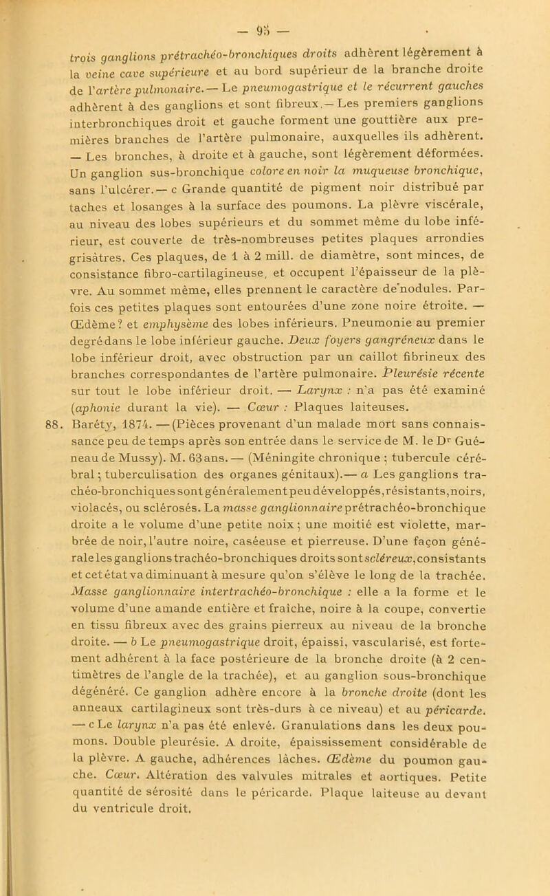 - 9o — trois ganglions prétrachéo-bronchiques droits adhèrent légèrement à la veine cave supérieure et au bord supérieur de la branche droite de l’artère pulmonaire. — Le pneumogastrique et le récurrent gauches adhèrent à des ganglions et sont fibreux.-Les premiers ganglions interbronchiques droit et gauche forment une gouttière aux pre- mières branches de l’artère pulmonaire, auxquelles ils adhèrent. — Les bronches, à droite et à gauche, sont légèrement déformées. Un ganglion sus-bronchique colore en noir la muqueuse bronchique, sans l’ulcérer.—c Grande quantité de pigment noir distribué par taches et losanges à la surface des poumons. La plèvre viscérale, au niveau des lobes supérieurs et du sommet même du lobe infé- rieur, est couverte de très-nombreuses petites plaques arrondies grisâtres. Ces plaques, de 1 à 2 mill. de diamètre, sont minces, de consistance fibro-cartilagineuse, et occupent l’épaisseur de la plè- vre. Au sommet même, elles prennent le caractère de'nodules. Par- fois ces petites plaques sont entourées d’une zone noire étroite. — Œdème? et emphysème des lobes inférieurs. Pneumonie au premier degré dans le lobe inférieur gauche. Deux foyers gangreneux dans le lobe inférieur droit, avec obstruction par un caillot fibrineux des branches correspondantes de l’artère pulmonaire. Pleurésie récente sur tout le lobe inférieur droit. — Larynx : n’a pas été examiné (aphonie durant la vie). — Cœur : Plaques laiteuses. 88. Barétjq 1874. —(Pièces provenant d’un malade mort sans connais- sance peu de temps après son entrée dans le service de M. le Dr Gué- neaude Mussy). M. 63ans.— (Méningite chronique ; tubercule céré- bral ; tuberculisation des organes génitaux).— a Les ganglions tra- chéo-bronchiques sont généralementpeu développés,résistants,noirs, violacés, ou sclérosés. La masse ganglionnaire prétrachéo-bronchique droite a le volume d’une petite noix ; une moitié est violette, mar- brée de noir, l'autre noire, caséeuse et pierreuse. D’une façon géné- rale les ganglions trachéo-bronchiques droits sont scléreux, consistants et cet état va diminuant à mesure qu’on s’élève le long de la trachée. Masse ganglionnaire intertrachéo-bronchique : elle a la forme et le volume d’une amande entière et fraîche, noire à la coupe, convertie en tissu fibreux avec des grains pierreux au niveau de la bronche droite. — b Le pneumogastrique droit, épaissi, vascularisé, est forte- ment adhérent à la face postérieure de la bronche droite (à 2 cen- timètres de l’angle de la trachée), et au ganglion sous-bronchique dégénéré. Ce ganglion adhère encore à la bronche droite (dont les anneaux cartilagineux sont très-durs à ce niveau) et au péricarde. — c Le larynx n’a pas été enlevé. Granulations dans les deux pou- mons. Double pleurésie. A droite, épaississement considérable de la plèvre. A gauche, adhérences lâches. Œdème du poumon gau- che. Cœur. Altération des valvules mitrales et aortiques. Petite quantité de sérosité dans le péricarde, Plaque laiteuse au devant du ventricule droit.