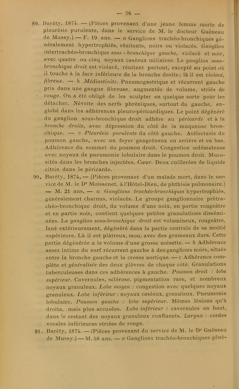 89. Baréty, 1874. — (Pièces provenant d’une jeune femme morte de pleurésie purulente, dans le service de M. le docteur Guéneau de Mussy.) — F. 19 ans. — a Ganglions trachéo-bronchiques gé- néralement hypertrophiés, rénitents, noirs ou violacés. Ganglion intertrachéo-bronchique sous - bronchique gauche, violacé et noir, avec quatre ou cinq noyaux caséeux miliaires. Le ganglion sous- bronchique droit est violacé, rénitent partout, excepté au point où il touche à la face inférieure de la bronche droite; là il est violacé, fibreux. — b Médiastinite. Pneumogastrique et récurrent gauche pris dans une gangue fibreuse, augmentés de volume, striés de rouge. On a été obligé de les sculpter en quelque sorte pour les détacher. Névrite des nerfs phréniques, surtout du gauche, en- globé dans les adhérences pleuro-péricardiques. Le point dégénéré du ganglion sous-bronchique droit adhère au péricarde et à la bronche droite, avec dépression du côté de la muqueuse bron- chique. — c Pleurésie purulente du côté gauche. Atélectasie du poumon gauche, avec un foyer gangréneux en arrière et en bas. Adhérence du sommet du poumon droit. Congestion œdémateuse avec noyaux de pneumonie lobulaire dans le poumon droit. Muco- sités dans les bronches injectées. Cœur. Deux cuillerées de liquide citrin dans le péricarde. 90. Baréty, 1874.— (Pièces provenant d’un malade mort, dans le ser- vice de M. le Dr Moissenet, à l’Hôtel-Dieu, de phthisie pulmonaire.) — M. 21 ans. — a Ganglions trachéo-bronchiques hypertrophiés, généralement charnus, violacés. Le groupe ganglionnaire prétra- chéo-bronchique droit, du volume d’une noix, en partie rougeâtre et en partie noir, contient quelques petites granulations dissémi- nées. Le ganglion sous-bronchique droit est volumineux, rougeâtre, fané extérieurement, dégénéré dans la partie centrale de sa moitié supérieure. Là il est plâtreux, mou, avec des grumeaux durs. Cette partie dégénérée a le volume d’une grosse noisette. — b Adhérence assez intime du nerf récurrent gauche à des ganglions noirs, situés entre la bronche gauche et la crosse aortique. — c Adhérence com- plète et généralisée des deux plèvres de chaque côté. Granulations tuberculeuses dans ces adhérences à gauche. Poumon droit : lobe supérieur. Cavernules, sclérose, pigmentation rare, et nombreux noyaux granuleux. Lobe moyen : congestion avec quelques noyaux granuleux. Lobe inférieur : noyaux caséeux, granuleux. Pneumonie lobulaire. Poumon gauche : lobe supérieur. Mêmes lésions qu’à droite, mais plus accusées. Lobe inférieur : cavernules en haut, dans le restant des noyaux granuleux confluents. Larynx : cordes vocales inférieures striées de rouge. 91. Baréty, 1874. — (Pièces provenant du service de M. le Dr Guéneau de Mussy.)—M. 58 ans. — a Ganglions trachéo-bronchiques géné-