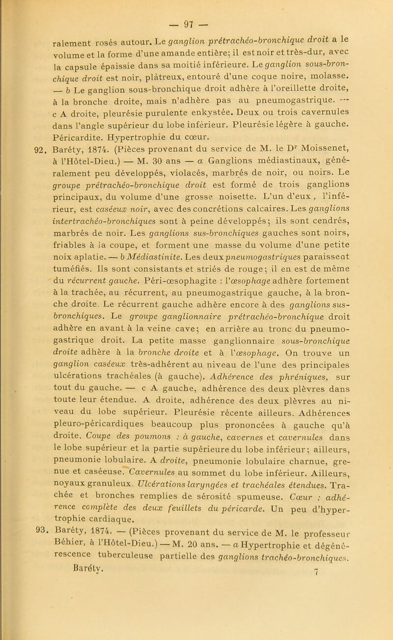 râlement rosés autour. Le ganglion prétrachéo-bronchique droit a le volume et la forme d’une amande entière; il estnoir et très-dur, avec la capsule épaissie dans sa moitié inférieure. Le ganglion sous-bron- chique droit est noir, plâtreux, entouré d’une coque noire, molasse. b Le ganglion sous-bronchique droit adhère à l’oreillette droite, à la bronche droite, mais n’adhère pas au pneumogastrique. — c A droite, pleurésie purulente enkystée. Deux ou trois cavernules dans l’angle supérieur du lobe inférieur. Pleurésie légère à gauche. Péricardite. Hypertrophie du cœur. 92. Baréty, 1874. (Pièces provenant du service de M. le Dr Moissenet, à l’Hôtel-Dieu.) — M. 30 ans — a Ganglions médiastinaux, géné- ralement peu développés, violacés, marbrés de noir, ou noirs. Le groupe prétrachéo-bronchique droit est formé de trois ganglions principaux, du volume d’une grosse noisette. L’un d’eux , l’infé- rieur, est caséeux noir, avec des concrétions calcaires. Les ganglions intertrachéo-bronchiques sont à peine développés; ils sont cendrés, marbrés de noir. Les ganglions sus-bronchiques gauches sont noirs, friables à la coupe, et forment une masse du volume d’une petite noix aplatie. — b Médiastinite. Les deux pneumogastriques paraissent tuméfiés. Ils sont consistants et striés de rouge; il en est de même du récurrent gauche. Péri-œsophagite : l'œsophage adhère fortement à la trachée, au récurrent, au pneumogastrique gauche, à la bron- che droite. Le récurrent gauche adhère encore à des ganglions sus- bronchiques. Le groupe ganglionnaire prétrachéo-bronchique droit adhère en avant à la veine cave; en arrière au tronc du pneumo- gastrique droit. La petite masse ganglionnaire sous-bronchique droite adhère à la bronche droite et à l'œsophage. On trouve un ganglion caséeux très-adhérent au niveau de l’une des principales ulcérations trachéales (à gauche). Adhérence des phréniques, sur tout du gauche. — c A gauche, adhérence des deux plèvres dans toute leur etendue. A droite, adhérence des deux plèvres au ni- veau du lobe supérieur. Pleurésie récente ailleurs. Adhérences pleuro-péricardiques beaucoup plus prononcées à gauche qu’à droite. Coupe des poumons : à gauche, cavernes et cavernules dans le lobe supérieur et la partie supérieure du lobe inférieur; ailleurs, pneumonie lobulaire. A droite, pneumonie lobulaire charnue, gre- nue et caséeuse. Cavernules au sommet du lobe inférieur. Ailleurs, noyaux granuleux. Ulcérations laryngées et trachéales étendues. Tra- chée et bronches remplies de sérosité spumeuse. Cœur : adhé- rence complété des deux feuillets du péricarde. Un peu d’hyper- trophie cardiaque. 93. Baréty, 1874. — (Pièces provenant du service de M. le professeur Béhier, à 1 Hôtel-Dieu.) — M. 20 ans. — a Hypertrophie et dégéné- rescence tuberculeuse partielle des ganglions trachéo-bronchiques. Baréty. -