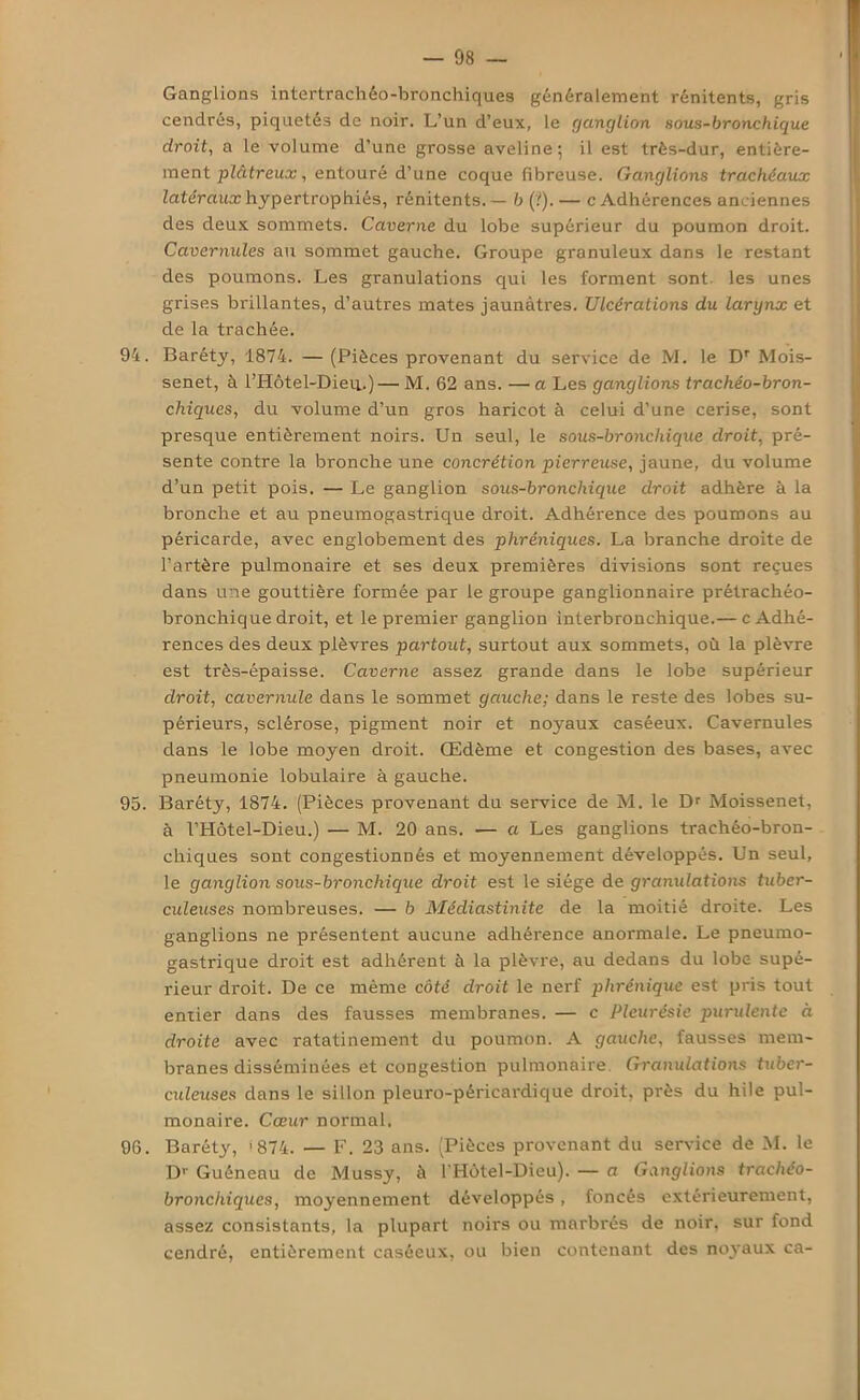 Ganglions intertrachêo-bronchiques généralement rénitents, gris cendrés, piquetés de noir. L’un d’eux, le ganglion sous-bronchique droit, a le volume d’une grosse aveline; il est très-dur, entière- ment plâtreux, entouré d’une coque fibreuse. Ganglions trachéaux latéraux hypertrophiés, rénitents. — b (?). — c Adhérences anciennes des deux sommets. Caverne du lobe supérieur du poumon droit. Cavernules au sommet gauche. Groupe granuleux dans le restant des poumons. Les granulations qui les forment sont les unes grises brillantes, d’autres mates jaunâtres. Ulcérations du larynx et de la trachée. 94. Baréty, 1874. — (Pièces provenant du service de M. le Dr Mois- senet, à l’Hôtel-Dieu.)—M. 62 ans. —a Les ganglions trachéo-bron- chiques, du volume d’un gros haricot à celui d’une cerise, sont presque entièrement noirs. Un seul, le sous-broncliique droit, pré- sente contre la bronche une concrétion pierreuse, jaune, du volume d’un petit pois. — Le ganglion sous-bronchique droit adhère à la bronche et au pneumogastrique droit. Adhérence des poumons au péricarde, avec englobement des phréniques. La branche droite de l’artère pulmonaire et ses deux premières divisions sont reçues dans une gouttière formée par le groupe ganglionnaire prétrachéo- bronchique droit, et le premier ganglion interbronchique.— c Adhé- rences des deux plèvres partout, surtout aux sommets, où la plèvre est très-épaisse. Caverne assez grande dans le lobe supérieur droit, cavernule dans le sommet gauche; dans le reste des lobes su- périeurs, sclérose, pigment noir et noyaux caséeux. Cavernules dans le lobe moyen droit. Œdème et congestion des bases, avec pneumonie lobulaire à gauche. 95. Baréty, 1874. (Pièces provenant du service de M. le Dr Moissenet, à l’Hôtel-Dieu.) — M. 20 ans. — a Les ganglions trachéo-bron- chiques sont congestionnés et moyennement développés. Un seul, le ganglion sous-bronchique droit est le siège de 'granulations tuber- culeuses nombreuses. — b Médiastinite de la moitié droite. Les ganglions ne présentent aucune adhérence anormale. Le pneumo- gastrique droit est adhérent à la plèvre, au dedans du lobe supé- rieur droit. De ce même côté droit le nerf phrénique est pris tout entier dans des fausses membranes. — c Pleurésie purulente à droite avec ratatinement du poumon. A gauche, fausses mem- branes disséminées et congestion pulmonaire Granulations tuber- culeuses dans le sillon pleuro-péricardique droit, près du hile pul- monaire. Cœur normal. 96. Baréty, '874. — F. 23 ans. (Pièces provenant du service de M. le Dr Guéneau de Mussy, à l'Hùtel-Dieu). — a Ganglions trachéo- bronchiques, moyennement développés, foncés extérieurement, assez consistants, la plupart noirs ou marbrés de noir, sur fond cendré, entièrement caséeux, ou bien contenant des noyaux ca-