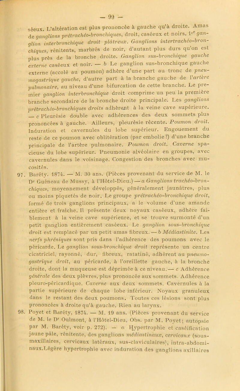 sêeux. L’altération est plus prononcée à gauche qu’à droite. Amas de ganglions prétrachéo-bronchiques, droit, caséeux et noirs. Ie'1' gan- glion interbronchique droit plâtreux. Ganglions intertrachéo-bron- chiques, rénitents, marbrés de noir, d’autant plus durs qu’on est plus près de la bronche droite. Ganglion sus-bronchique gauche externe caséeux et noir. — b Le ganglion sus-bronchique gauche externe (accolé au poumon) adhère d’une part au tronc de pneu- mogastrique gauche, d’autre part à la branche gauche de l’artère pulmonaire, au niveau d’une bifurcation de cette branche. Le pre- mier ganglion interbronchique droit comprime un peu la première branche secondaire de la bronche droite principale. Les ganglions prétrachéo-bronchiques droits adhèrent à la veine cave supérieure. c Pleurésie double avec adhérences des deux sommets plus prononcées à gauche. Ailleurs, pleurésie récente. Poumon droit. Induration et cavernules du lobe supérieur. Engouement du reste de ce poumon avec oblitération (par embolie?) d’une branche principale de l’artère pulmonaire. Poumon droit. Caverne spa- cieuse du lobe supérieur. Pneumonie alvéolaire en groupes, avec cavernules dans le voisinage. Congestion des bronches avec mu- cosités. 97. Baréty. 1874. — M. 30 ans. (Pièces provenant du service de M. le Dr Guéneau de Mussy, à l’Hôtel-Dieu.) —a Ganglions trachéo-bron- chiques, moyennement développés, généralement jaunâtres, plus ou moins piquetés de noir. Le groupe prétrachéo-bronchique droit, formé de trois ganglions principaux, a le volume d’une amande entière et fraîche. Il présente deux noyaux caséeux, adhère fai- blement à la veine cave supérieure, et se trouve surmonté d’un petit ganglion entièrement caséeux. Le ganglion sous-bronchique droit est remplacé par un petit amas fibreux. — b Médiastinite. Les nerfs phréniques sont pris dans l’adhérence des poumons avec le péricarde. Le ganglion sous-bronchique droit représente un centre cicatriciel, rayonné, dur, fibreux, ratatiné, adhérent au pneumo- gastrique droit, au péricarde, à l’oreillette gauche, à la bronche droite, dont la muqueuse est déprimée à ce niveau.— c Adhérence générale des deux plèvres, plus prononcée aux sommets. Adhérence pleuro-péricardique. Caverne aux deux sommets. Cavernules à la partie supérieure de chaque lobe inférieur. Noyaux granuleux dans le restant des deux poumons. Toutes ces lésions sont plus prononcées à droite qu’à gauche. Rien au larynx. 98. Poyet et Baréty, 1874. — M. 19 ans. (Pièces provenant du service de M. le Dr Oulmont, à l’Hùtel-Dieu, Obs. par M. Poyet; autopsie par M. Baréty, voir p. 272). — a Hypertrophie et caséification jaune pâle, rénitente, des ganglions médiastinaux, cervicaux (sous- maxillaires, cervicaux latéraux, sus-claviculaires), intra-abdomi- naux.Légère hypertrophie avec induration des ganglions axillaires
