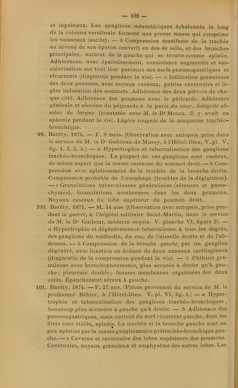 et inguinaux. Les ganglions mésentériques échelonnés le long de la colonne vertébrale forment une grosse masse qui comprime les vaisseaux (ascite). — 6 Compression manifeste de la trachée au niveau de son éperon converti en dos de selle, et des bronches principales, surtout de la gauche qui se trouve comme aplatie. Adhérences, avec épaississement, consistance augmentée et vas- cularisation sur tout leur parcours des nerfs pneumogastriques et récurrents (diagnostic pendant la vie). — c Infiltration granuleuse des deux poumons, avec noyaux caséeux, petites cavernules et lé- gère induration des sommets. Adhérence des deux plèvres de cha- que côté. Adhérence des poumons avec le péricarde. Adhérence générale et absolue du péricarde à la paroi du cœur. Intégrité ab- solue du larynx (constatée avec M. le Dr Moura. Il y avait eu aphonie pendant la vie). Légère rougeur de la muqueuse trachéo- bronchique. 99. Baréty, 1874, — F. 8 mois. (Observation avec autopsie prise dans le service de M. le Dr Guéneau de Mussy, à l’Hôtel-Dieu. V.pl. V, fig. 1, 2, 3, 4.) — a Hypertrophie et tuberculisation des ganglions trachéo-bronchiques. La plupart de ces ganglions sont caséeux, de même aspect que la masse caséeuse du sommet droit.— b Com- pression avec aplatissement de la trachée de la bronche droite. Compression probable de l’œsophage (troubles de la déglutition). — c Granulations tuberculeuses généralisées (séreuses et paren- chymes). Granulations nombreuses dans les deux poumons. Noyaux caséeux du lobe supérieur du poumon droit. 100. Baréty, 1871. — M. 44 ans (Observation avec autopsie, prise pen- dant la guerre, à l’hôpital militaire Saint-Martin, dans le service de M. le D1' Guibout, médecin requis. V. planche VI, figure 2). — a Hypertrophie et dégénérescence tuberculeuse à tous les degrés, des ganglions du médiastin, du cou, de l’aisselle droite et de l’ab- domen. — b Compression de la bronche gauche par un ganglion dégénéré, avec luxation en dedans de deux anneaux cartilagineux (diagnostic de la compression pendant la vie). — c Phthisie gra- nuleuse avec bronchopneumonie, plus accusée à droite qu’à gau- che ; pleurésie double; fausses membranes organisées des deux côtés. Epanchement séreux à gauche. 101. Baréty, 1874. —F. 27 ans. (Pièces provenant du service de M. le professeur Béhier, à l’Hôtel-Dieu. V. pl. VI, fig. 1.) — a Hyper- trophie et tuberculisation des ganglions trachéo-bronchiques, beaucoup plus accusées à gauche qu’à droite. — b Adhérence des pneumogastriques, mais surtout du nerf récurrent gauche, dont les filets sont étalés, aplatis. La trachée et la bronche gauche sont un peu aplaties par la masse ganglionnaire prétrachéo-bronchique gau- che.— c Caverne et cavernules des lobes supérieurs des poumons. Cavernules, noyaux granuleux et emphysème des autres lobes. Les