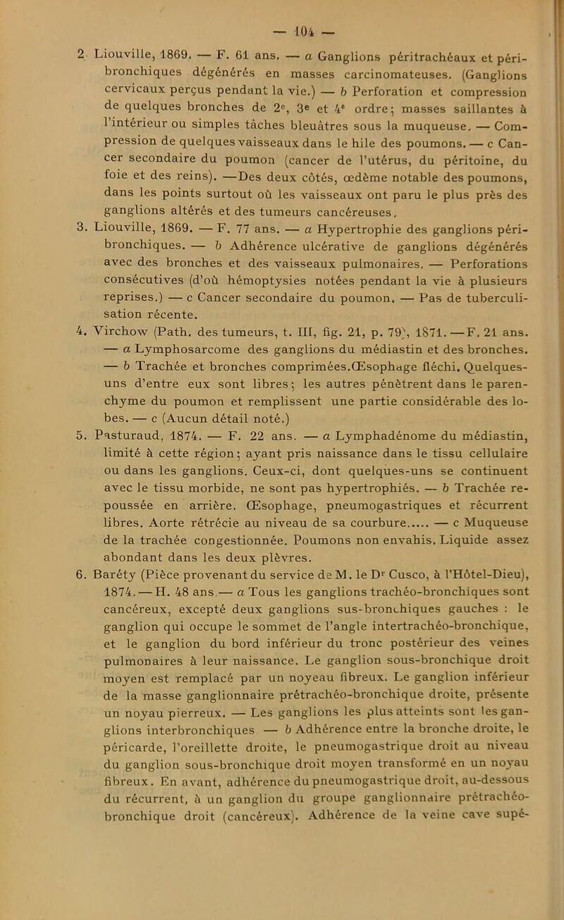 2 Liouville, 1869. — F. 61 ans. — a Ganglions péritrachéaux et péri- bronchiques dégénérés en masses carcinomateuses. (Ganglions cervicaux perçus pendant la vie.) — b Perforation et compression de quelques bronches de 2°, 3e et 4e ordre; masses saillantes à 1 intérieur ou simples tâches bleuâtres sous la muqueuse, — Com- pression de quelques vaisseaux dans le hile des poumons.— c Can- cer secondaire du poumon (cancer de l’utérus, du péritoine, du foie et des reins). —Des deux côtés, œdème notable des poumons, dans les points surtout où les vaisseaux ont paru le plus près des ganglions altérés et des tumeurs cancéreuses. 3. Liouville, 1869. — F. 77 ans. — a Hypertrophie des ganglions péri- bronchiques. — b Adhérence ulcérative de ganglions dégénérés avec des bronches et des vaisseaux pulmonaires. — Perforations consécutives (d’où hémoptysies notées pendant la vie à plusieurs reprises.) — c Cancer secondaire du poumon. — Pas de tuberculi- sation récente. 4. Virchow (Path. des tumeurs, t. III, fig. 21, p. 79), 1871.—F. 21 ans. — a Lymphosarcome des ganglions du médiastin et des bronches. — b Trachée et bronches comprimées.Œsophage fléchi. Quelques- uns d’entre eux sont libres; les autres pénètrent dans le paren- chyme du poumon et remplissent une partie considérable des lo- bes. — c (Aucun détail noté.) 5. Pasturaud, 1874. — F. 22 ans. — a Lymphadénome du médiastin, limité à cette région; ayant pris naissance dans le tissu cellulaire ou dans les ganglions. Ceux-ci, dont quelques-uns se continuent avec le tissu morbide, ne sont pas Irypertrophiés. — b Trachée re- poussée en arrière. Œsophage, pneumogastriques et récurrent libres. Aorte rétrécie au niveau de sa courbure — c Muqueuse de la trachée congestionnée. Poumons non envahis. Liquide assez abondant dans les deux plèvres. 6. Baréty (Pièce provenant du service de M. le Dr Cusco, à l’Hôtel-Dieu), 1874. — H. 48 ans.— a Tous les ganglions trachéo-bronchiques sont cancéreux, excepté deux ganglions sus-bronchiques gauches : le ganglion qui occupe le sommet de l’angle intertrachéo-bronchique, et le ganglion du bord inférieur du tronc postérieur des veines pulmonaires à leur naissance. Le ganglion sous-bronchique droit moyen est remplacé par un noyeau fibreux. Le ganglion inférieur de la masse ganglionnaire prétrachéo-bronchique droite, présente un noyau pierreux. — Les ganglions les plus atteints sont les gan- glions interbronchiques — b Adhérence entre la bronche droite, le péricarde, l’oreillette droite, le pneumogastrique droit au niveau du ganglion sous-bronchique droit moyen transformé en un noyau fibreux. En avant, adhérence du pneumogastrique droit, au-dessous du récurrent, à un ganglion du groupe ganglionnaire prétrachéo- bronchique droit (cancéreux). Adhérence de la veine cave supé-