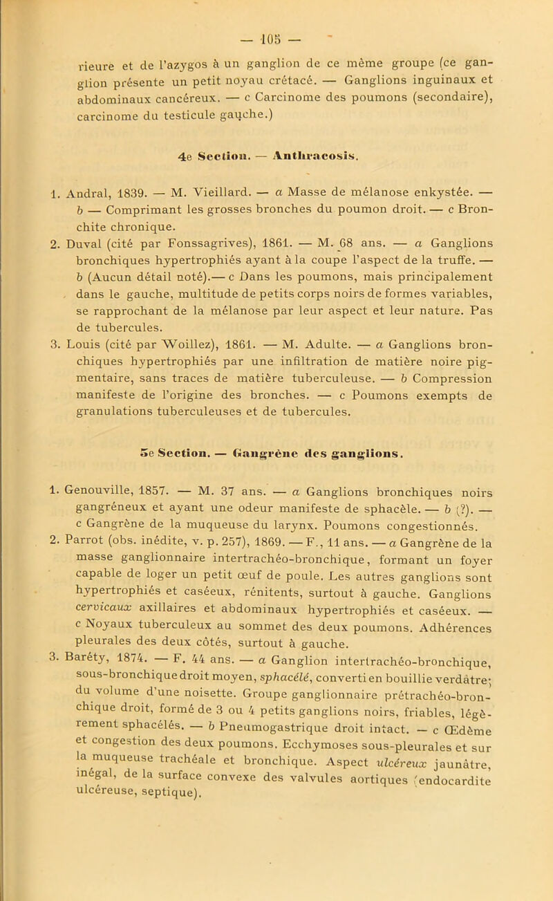 rieure et de l’azygos à un ganglion de ce même groupe (ce gan- glion présente un petit noyau crétacé. — Ganglions inguinaux et abdominaux cancéreux. — c Carcinome des poumons (secondaire), carcinome du testicule gauche.) 4e Section. — Antln-acosis. 1. Andral, 1839. — M. Vieillard. — a Masse de mélanose enkystée. — b — Comprimant les grosses bronches du poumon droit. — c Bron- chite chronique. 2. Duval (cité par Fonssagrives), 1861. — M. 68 ans. — a Ganglions bronchiques hypertrophiés ayant à la coupe l’aspect de la truffe. — b (Aucun détail noté).— c Dans les poumons, mais principalement dans le gauche, multitude de petits corps noirs de formes variables, se rapprochant de la mélanose par leur aspect et leur nature. Pas de tubercules. 3. Louis (cité par Woillez), 1861. — M. Adulte. — a Ganglions bron- chiques hypertrophiés par une infiltration de matière noire pig- mentaire, sans traces de matière tuberculeuse. — b Compression manifeste de l’origine des bronches. — c Poumons exempts de granulations tuberculeuses et de tubercules. 5e Section. — Gangrène des ganglions. 1. Genouville, 1857. — M. 37 ans. — a Ganglions bronchiques noirs gangréneux et ayant une odeur manifeste de sphacèle. — b (?). — c Gangrène de la muqueuse du larynx. Poumons congestionnés. 2. Parrot (obs. inédite, v. p. 257), 1869. — F., 11 ans. — a Gangrène de la masse ganglionnaire intertrachéo-bronchique, formant un foyer capable de loger un petit œuf de poule. Les autres ganglions sont hypertrophiés et caséeux, rénitents, surtout à gauche. Ganglions cervicaux axillaires et abdominaux hypertrophiés et caséeux. — c Noyaux tuberculeux au sommet des deux poumons. Adhérences pleurales des deux côtés, surtout à gauche. 3. Baréty, 1874. F. 44 ans. — a Ganglion intertrachéo-bronchique, sous-bronchique droit moyen, sphacélé, converti en bouillie verdâtre; du volume d une noisette. Groupe ganglionnaire prétrachéo-bron- chique droit, formé de 3 ou 4 petits ganglions noirs, friables, légè- rement sphacélés. — b Pneumogastrique droit intact. — c Œdème et congestion des deux poumons. Ecchymoses sous-pleurales et sur la muqueuse trachéale et bronchique. Aspect ulcéreux jaunâtre, inégal, de la surface convexe des valvules aortiques 'endocardite ulcéreuse, septique).