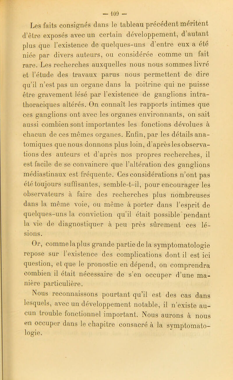 Les faits consignés dans le tableau précédent méritent d’être exposés avec un certain développement, d’autant plus que l’existence de quelques-uns d’entre eux a été niée par divers auteurs, ou considérée comme un fait rare. Les recherches auxquelles nous nous sommes livré et l’étude des travaux parus nous permettent de dire qu’il n’est pas un organe dans la poitrine qui ne puisse être gravement lésé par l’existence de ganglions intra- thoraciques altérés. On connaît les rapports intimes que ces ganglions ont avec les organes environnants, on sait aussi combien sont importantes les fonctions dévolues à chacun de ces mêmes organes. Enfin, par les détails ana- tomiques que nous donnons plus loin, d'après les observa- tions des auteurs et d’après nos propres recherches, il est facile de se convaincre que l’altération des ganglions médiastinaux est fréquente. Ces considérations n’ont pas été toujours suffisantes, semble-t-il, pour encourager les observateurs à faire des recherches plus nombreuses dans la même voie, ou même à porter dans l’esprit de quelques-uns la conviction qu’il était possible'pendant la vie de diagnostiquer à peu près sûrement ces lé- sions. Or, comme la plus grande partie de la symptomatologie repose sur l’existence des complications dont il est ici question, et que le pronostic en dépend, on comprendra combien il était nécessaire de s’en occuper d’une ma- nière particulière. Nous reconnaissons pourtant qu’il est des cas dans lesquels, avec un développement notable, il n’existe au- cun trouble fonctionnel important. Nous aurons à nous en occuper dans le chapitre consacré à la symptomato- logie.