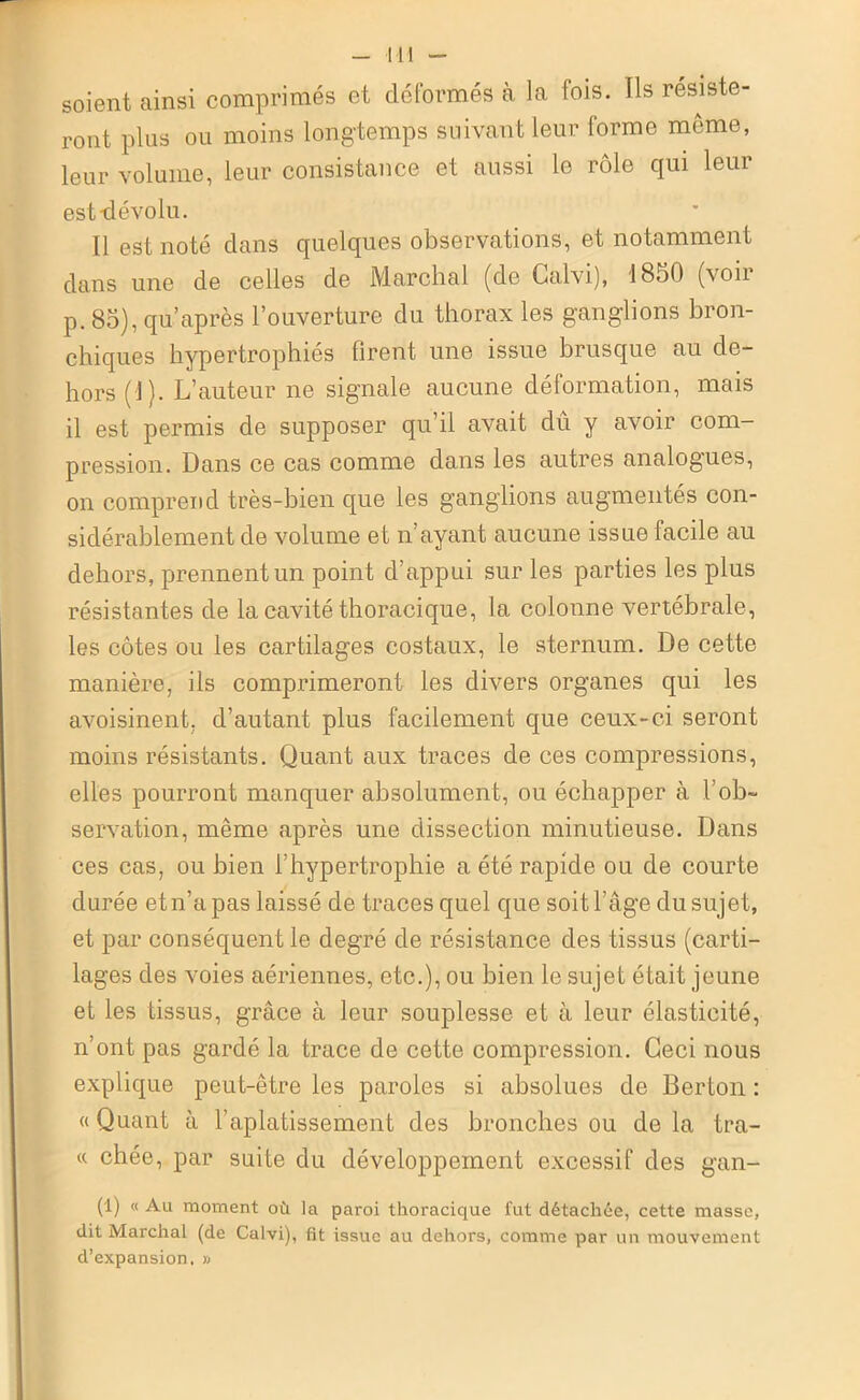 soient ainsi comprimés et déformés à la fois. Ils résiste- ront plus ou moins longtemps suivant leur forme meme, leur volume, leur consistance et aussi le rôle qui leur est-dévolu. Il est noté dans quelques observations, et notamment dans une de celles de Marchai (de Galvi), 1850 (voii p. 85), qu’après l’ouverture du thorax les ganglions bron- chiques hypertrophiés firent une issue brusque au de- hors (1). L’auteur ne signale aucune déformation, mais il est permis de supposer qu’il avait dû y avoir com- pression. Dans ce cas comme dans les autres analogues, on comprend très-bien que les ganglions augmentés con- sidérablement de volume et n’ayant aucune issue facile au dehors, prennent un point d’appui sur les parties les plus résistantes de la cavité thoracique, la colonne vertébrale, les côtes ou les cartilages costaux, le sternum. De cette manière, ils comprimeront les divers organes qui les avoisinent, d’autant plus facilement que ceux-ci seront moins résistants. Quant aux traces de ces compressions, elles pourront manquer absolument, ou échapper à l’ob- servation, même après une dissection minutieuse. Dans ces cas, ou bien l’hypertrophie a été rapide ou de courte durée et n’a pas laissé de traces quel que soit l’âge du sujet, et par conséquent le degré de résistance des tissus (carti- lages des voies aériennes, etc.), ou bien le sujet était jeune et les tissus, grâce à leur souplesse et à leur élasticité, n’ont pas gardé la trace de cette compression. Ceci nous explique peut-être les paroles si absolues de Berton : « Quant à l’aplatissement des bronches ou de la tra- ce chée, par suite du développement excessif des gan- (1) « Au moment où la paroi thoracique fut détachée, cette masse, dit Marchai (de Calvi), fit issue au dehors, comme par un mouvement d’expansion. »