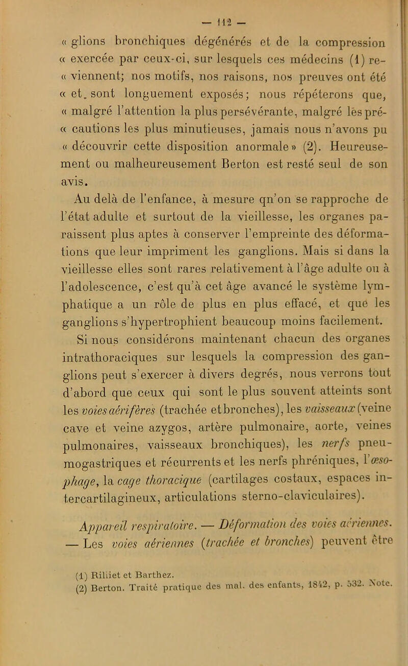 a glions bronchiques dégénérés et de la compression « exercée par ceux-ci, sur lesquels ces médecins (1) re- « viennent; nos motifs, nos raisons, nos preuves ont été «et. sont longuement exposés; nous répéterons que, « malgré l’attention la plus persévérante, malgré lèspré- « cautions les plus minutieuses, jamais nous n’avons pu «découvrir cette disposition anormale» (2). Heureuse- ment ou malheureusement Berton est resté seul de son avis. Au delà de l’enfance, à mesure qn’on se rapproche de l’état adulte et surtout de la vieillesse, les organes pa- raissent plus aptes à conserver l’empreinte des déforma- tions que leur impriment les ganglions. Mais si dans la vieillesse elles sont rares relativement à l’âge adulte ou à l’adolescence, c’est qu’à cet âge avancé le système lym- phatique a un rôle de plus en plus effacé, et que les ganglions s’hypertrophient beaucoup moins facilement. Si nous considérons maintenant chacun des organes intrathoraciques sur lesquels la compression des gan- glions peut s’exercer à divers degrés, nous verrons tout d’abord que ceux qui sont le plus souvent atteints sont les voies aérifères (trachée et bronches), les vaisseaux (veine cave et veine azygos, artère pulmonaire, aorte, veines pulmonaires, vaisseaux bronchiques), les nerfs pneu- mogastriques et récurrents et les nerfs phréniques, 1 œso- phage, la cage thoracique (cartilages costaux, espaces in- tercartilagineux, articulations sterno-claviculaires). Appareil respiratoire. — Déformation des voies aériennes. — Les voies aériennes (trachée et bronches) peuvent être (1) Riliiet et Barthez. (2) Berton. Traité pratique des mal. des enfants, 1842, p. o32. Note.