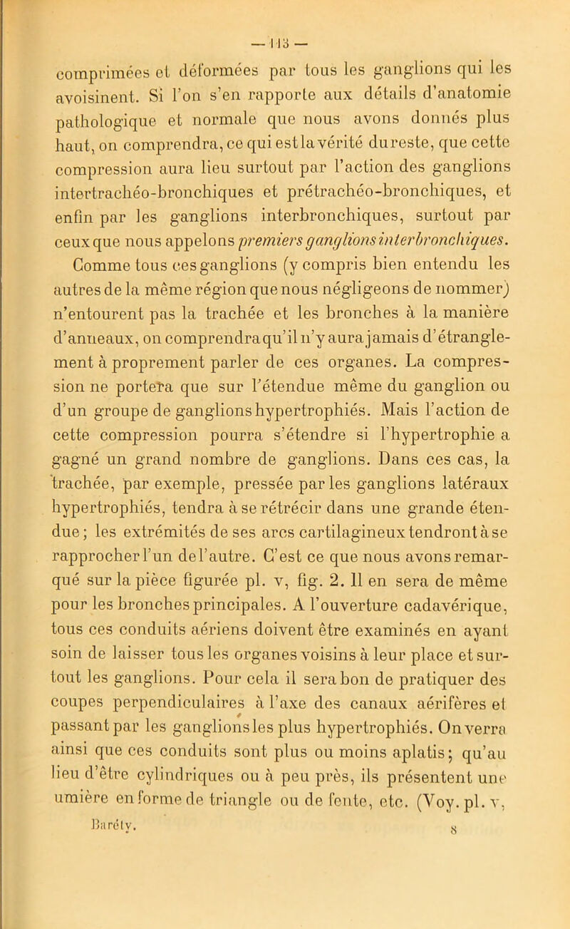 'comprimées et déformées par tous les ganglions qui les avoisinent. Si l’on s’en rapporte aux détails d’anatomie pathologique et normale que nous avons donnés plus haut, on comprendra, ce qui estla vérité dureste, que cette compression aura lieu surtout par l’action des ganglions intertrachéo-bronchiques et prétrachéo-bronchiques, et enfin par les ganglions interbronchiques, surtout par ceux que nous appelons premiers ganglions interbronchiques. Comme tous ces ganglions (y compris bien entendu les autres de la même région que nous négligeons de nommerj n’entourent pas la trachée et les bronches à la manière d’anneaux, oncomprendraqu’iln’y aurajamais d’étrangle- ment à proprement parler de ces organes. La compres- sion ne portera que sur l’étendue même du ganglion ou d’un groupe de ganglions hypertrophiés. Mais l’action de cette compression pourra s’étendre si l’hypertrophie a gagné un grand nombre de ganglions. Dans ces cas, la trachée, par exemple, pressée parles ganglions latéraux hypertrophiés, tendra à se rétrécir dans une grande éten- due; les extrémités de ses arcs cartilagineux tendront à se rapprocher l’un de l’autre. C’est ce que nous avons remar- qué sur la pièce figurée pl. v, fig. 2. 11 en sera de même pour les bronches principales. A l’ouverture cadavérique, tous ces conduits aériens doivent être examinés en ayant soin de laisser tous les organes voisins à leur place et sur- tout les ganglions. Pour cela il sera bon de pratiquer des coupes perpendiculaires à l’axe des canaux aérifères el passant par les ganglions les plus hypertrophiés. On verra ainsi que ces conduits sont plus ou moins aplatis ; qu’au lieu d’être cylindriques ou à peu près, ils présentent une umière en forme de triangle ou de fente, etc. (Voy.pl. v, Baréty. 8