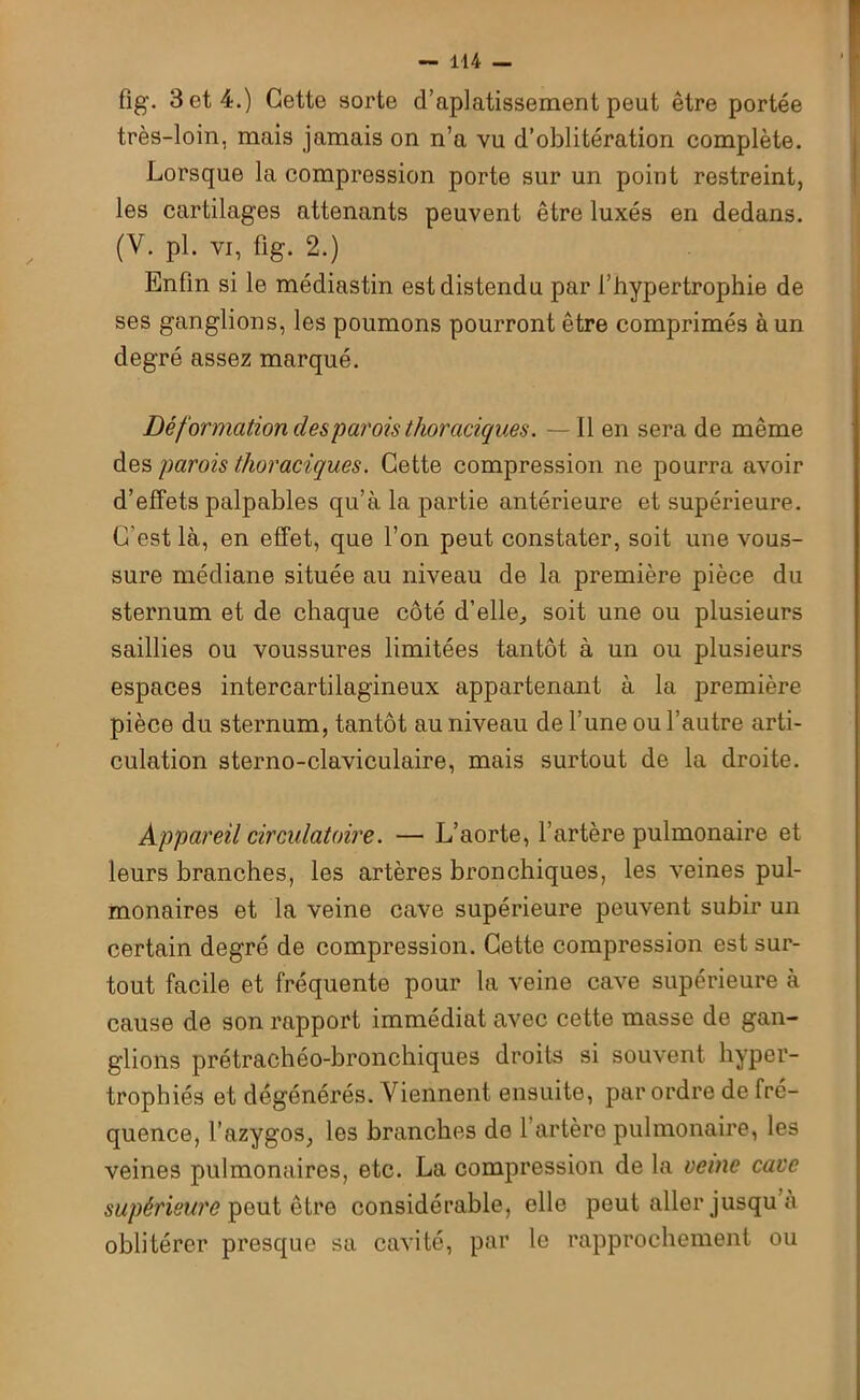fig. 3 et 4.) Cette sorte d’aplatissement peut être portée très-loin, mais jamais on n’a vu d’oblitération complète. Lorsque la compression porte sur un point restreint, les cartilages attenants peuvent être luxés en dedans. (V. pl. vi, fig. 2.) Enfin si le médiastin est distendu par l’hypertrophie de ses ganglions, les poumons pourront être comprimés à un degré assez marqué. Déformation des parois thoraciques. —Il en sera de même des parois thoraciques. Cette compression ne pourra avoir d’effets palpables qu’à la partie antérieure et supérieure. C’est là, en effet, que l’on peut constater, soit une vous- sure médiane située au niveau de la première pièce du sternum et de chaque côté d’elle, soit une ou plusieurs saillies ou voussures limitées tantôt à un ou plusieurs espaces intercartilagineux appartenant à la première pièce du sternum, tantôt au niveau de l’une ou l’autre arti- culation sterno-claviculaire, mais surtout de la droite. Appareil circulatoire. — L’aorte, l’artère pulmonaire et leurs branches, les artères bronchiques, les veines pul- monaires et la veine cave supérieure peuvent subir un certain degré de compression. Cette compression est sur- tout facile et fréquente pour la veine cave supérieure à cause de son rapport immédiat avec cette masse de gan- glions prétrachéo-bronchiques droits si souvent hyper- trophiés et dégénérés. Viennent ensuite, par ordre de fré- quence, l’azygos, les branches do l’artère pulmonaire, les veines pulmonaires, etc. La compression de la veine cave supérieure peut être considérable, elle peut aller jusqu à oblitérer presque sa cavité, par le rapprochement ou