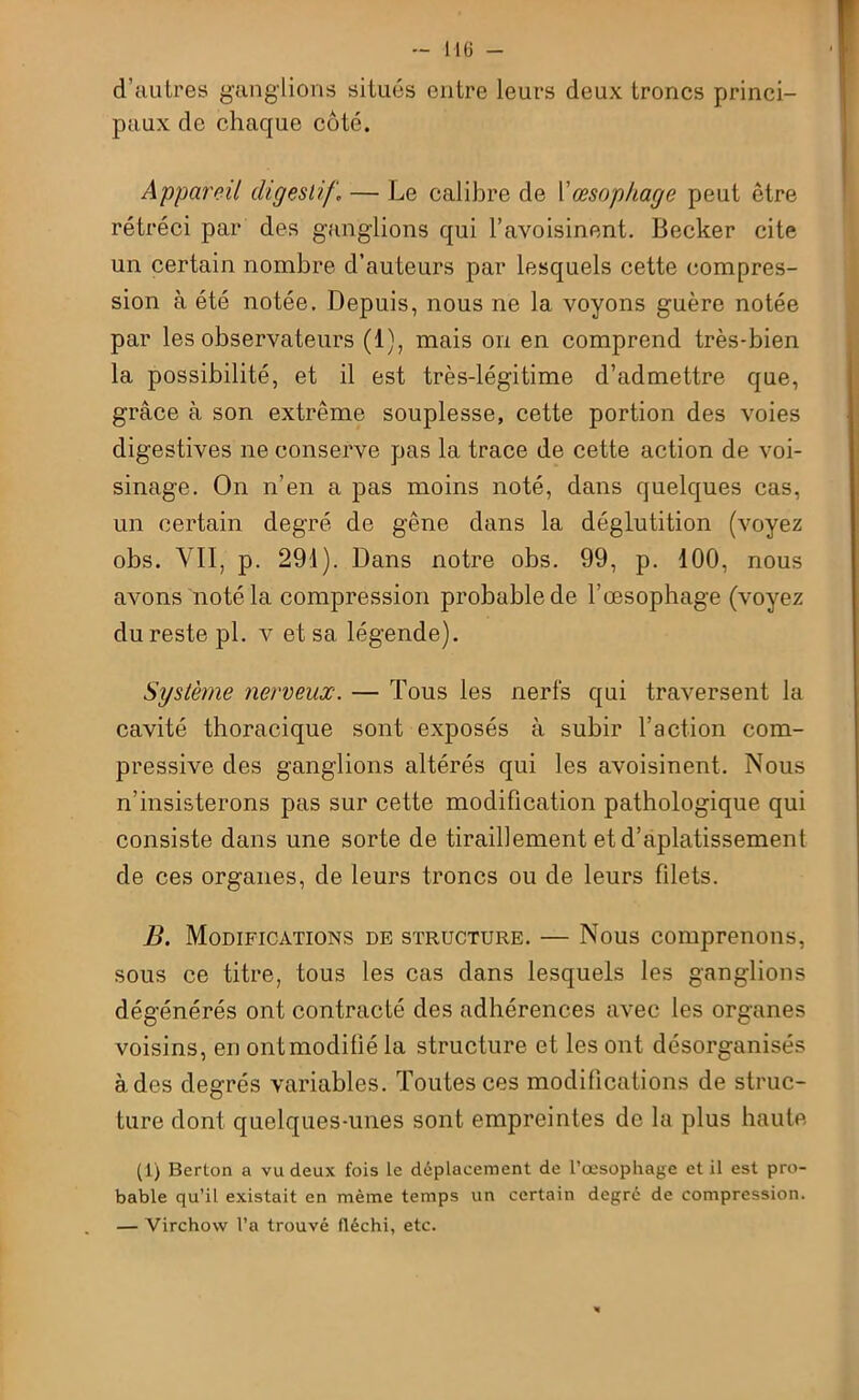 d’autres ganglions situés entre leurs deux troncs princi- paux de chaque côté. Appareil digestif \ — Le calibre de Y œsophage peut être rétréci par des ganglions qui l’avoisinent. Becker cite un certain nombre d’auteurs par lesquels cette compres- sion à été notée. Depuis, nous ne la voyons guère notée par les observateurs (1), mais ou en comprend très-bien la possibilité, et il est très-légitime d’admettre que, grâce à son extrême souplesse, cette portion des voies digestives ne conserve pas la trace de cette action de voi- sinage. On n’en a pas moins noté, dans quelques cas, un certain degré de gêne dans la déglutition (voyez obs. VII, p. 291). Dans notre obs. 99, p. 100, nous avons noté la compression probable de l’œsophage (voyez du reste pl. v et sa légende). Système nerveux. — Tous les nerfs qui traversent la cavité thoracique sont exposés à subir l’action com- pressive des ganglions altérés qui les avoisinent. Nous n’insisterons pas sur cette modification pathologique qui consiste dans une sorte de tiraillement et d’aplatissement de ces organes, de leurs troncs ou de leurs filets. B. Modifications de structure. — Nous comprenons, sous ce titre, tous les cas dans lesquels les ganglions dégénérés ont contracté des adhérences avec les organes voisins, en ont modifié la structure et les ont désorganisés à des degrés variables. Toutes ces modifications de struc- ture dont quelques-unes sont empreintes de la plus haute (1) Berton a vu deux fois le déplacement de l’œsophage et il est pro- bable qu’il existait en même temps un certain degré de compression. — Virchow l’a trouvé fléchi, etc.