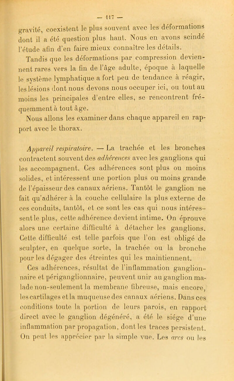 gravité, coexistent le plus souvent avec les déformations dont il a été question plus haut. Nous en avons scindé l’étude afin d’en faire mieux connaître les détails. Tandis que les déformations par compression devien- nent rares vers la fin de l’âge adulte, époque à laquelle le système lymphatique a fort peu de tendance à réagir, les lésions dont nous devons nous occuper ici, ou tout au moins les principales d’entre elles, se rencontrent fré- quemment à tout âge. Nous allons les examiner dans chaque appareil en rap- port avec le thorax. Appareil respiratoire, — La trachée et les bronches contractent souvent des adhérences avec les ganglions qui les accompagnent. Ces adhérences sont plus ou moins solides, et intéressent une portion plus ou moins grande de l’épaisseur des canaux aériens. Tantôt le ganglion ne fait qu’adhérer à la couche cellulaire la plus externe de ces conduits, tantôt, et ce sont les cas qui nous intéres- sentleplus, cette adhérence devient intime. On éprouve alors une certaine difficulté à détacher les ganglions. Cette difficulté est telle parfois que l’on est obligé de sculpter, en quelque sorte, la trachée ou la bronche pour les dégager des étreintes qui les maintiennent. Ces adhérences, résultat de l’inflammation ganglion- naire et périganglionnaire, peuvent unir au ganglion ma- lade non-seulement la membrane fibreuse, mais encore, l es cartilages et la muqueuse des canaux aériens. Dans ces conditions toute la portion de leurs parois, en rapport direct avec le ganglion dégénéré, a été le siège d’une inflammation par propagation, dont les traces persistent. On peut les apprécier par la simple vue. Les ares ou les