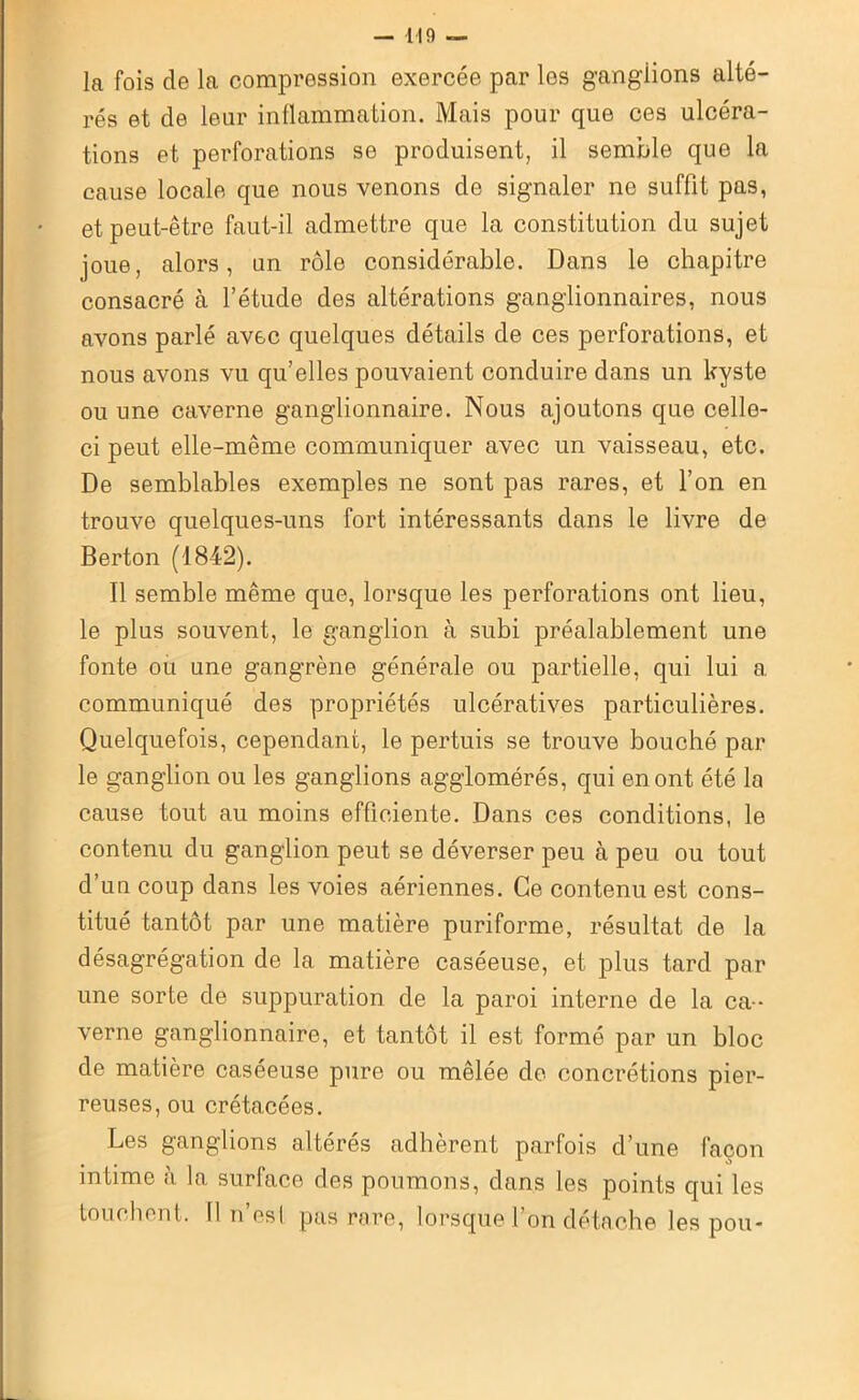 la fois de la compression exercée par les ganglions alté- rés et de leur inflammation. Mais pour que ces ulcéra- tions et perforations se produisent, il semble que la cause locale que nous venons de signaler ne suffit pas, et peut-être faut-il admettre que la constitution du sujet joue, alors, un rôle considérable. Dans le chapitre consacré à l’étude des altérations ganglionnaires, nous avons parlé avec quelques détails de ces perforations, et nous avons vu qu’elles pouvaient conduire dans un kyste ou une caverne ganglionnaire. Nous ajoutons que celle- ci peut elle-même communiquer avec un vaisseau, etc. De semblables exemples ne sont pas rares, et l’on en trouve quelques-uns fort intéressants dans le livre de Berton (1842). Il semble même que, lorsque les perforations ont lieu, le plus souvent, le ganglion à subi préalablement une fonte ou une gangrène générale ou partielle, qui lui a communiqué des propriétés ulcératives particulières. Quelquefois, cependant, le pertuis se trouve bouché par le ganglion ou les ganglions agglomérés, qui en ont été la cause tout au moins efficiente. Dans ces conditions, le contenu du ganglion peut se déverser peu à peu ou tout d’un coup dans les voies aériennes. Ce contenu est cons- titué tantôt par une matière puriforme, résultat de la désagrégation de la matière caséeuse, et plus tard par une sorte de suppuration de la paroi interne de la ca- verne ganglionnaire, et tantôt il est formé par un bloc de matière caséeuse pure ou mêlée de concrétions pier- reuses, ou crétacées. Les ganglions altérés adhèrent parfois d’une façon intime à la surface des poumons, dans les points qui les touchent. Il n’es! pas rare, lorsque l’on détache les pou-