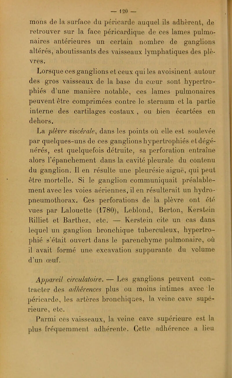 mons de la surface du péricarde auquel ils adhèrent, de retrouver sur la face péricardique de ces lames pulmo- naires antérieures un certain nombre de ganglions altérés, aboutissants des vaisseaux lymphatiques des plè- vres. Lorsque ces ganglions et ceux qui les avoisinent autour des gros vaisseaux de la base du cœur sont hypertro- phiés d’une manière notable, ces lames pulmonaires peuvent être comprimées contre le sternum et la partie interne des cartilages costaux , ou bien écartées en dehors. La plèvre viscérale, dans les points où elle est soulevée par quelques-uns de ces ganglions hypertrophiés et dégé- nérés, est quelquefois détruite, sa perforation entraîne alors l’épanchement dans la cavité pleurale du contenu du ganglion. Il en résulte une pleurésie aiguë, qui peut être mortelle. Si le ganglion communiquait préalable- ment avec les voies aériennes, il en résulterait un hydro- pneumothorax. Ces perforations de la plèvre ont été vues par Lalouette (1780), Leblond, Berton, Kerslein Rilliet et Barthez, etc. — Kerstein cite un cas dans lequel un ganglion bronchique tuberculeux, hypertro- phié s’était ouvert dans le parenchyme pulmonaire, où il avait formé une excavation suppurante du volume d’un œuf. Appareil circulatoire. — Les ganglions peuvent con- tracter des adhérences plus ou moins intimes avec le péricarde, les artères bronchiques, la veine cave supé- rieure, etc. Parmi ces vaisseaux, la veine cave supérieure est la plus fréquemment adhérente. Cette adhérence a lieu