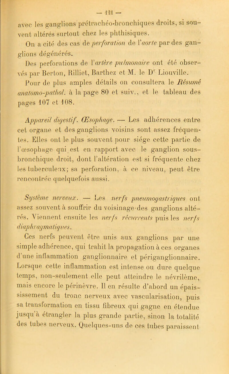 avec les ganglions prétrachéo-bronchiques droits, si sou- vent altérés surtout chez les phthisiques. On a cité des cas de perforation de Yaorte par des gan- glions dégénérés. Des perforations de Y artère pulmonaire ont été obser- vés par Berton, Rilliet, Barthez et M. le D' Liouville. Pour de plus amples détails on consultera le Résumé anatomo-pathol. à la page 80 et suiv., et le tableau des pages 107 et 108. Appareil digestif. Œsophage. — Les adhérences entre cet organe et des ganglions voisins sont assez fréquen- tes. Elles ont le plus souvent pour siège cette partie de rœsophage qui est en rapport avec le ganglion sous- bronchique droit, dont l’altération est si fréquente chez les tuberculeux; sa perforation, à ce niveau, peut être rencontrée quelquefois aussi. Système nerveux. — Les nerfs pneumogastriques ont assez souvent à souffrir du voisinage^des ganglions alté- rés. Viennent ensuite les nerfs récurrents puis les nerfs diaphragmatiques. Ces nerfs peuvent être unis aux ganglions par une simple adhérence, qui trahit la propagation à ces organes d’une inflammation ganglionnaire et périganglionnaire. Lorsque cette inflammation est intense ou dure quelque temps, non-seulement elle peut atteindre le névrilème, mais encore le périnèvre. Il en résulte d’abord un épais- sissement du tronc nerveux avec vascularisation, puis sa transformation en tissu fibreux qui gagne en étendue jusqu’à étrangler la plus grande partie, sinon la totalité des tubes nerveux. Quelques-uns de ces tubes paraissent