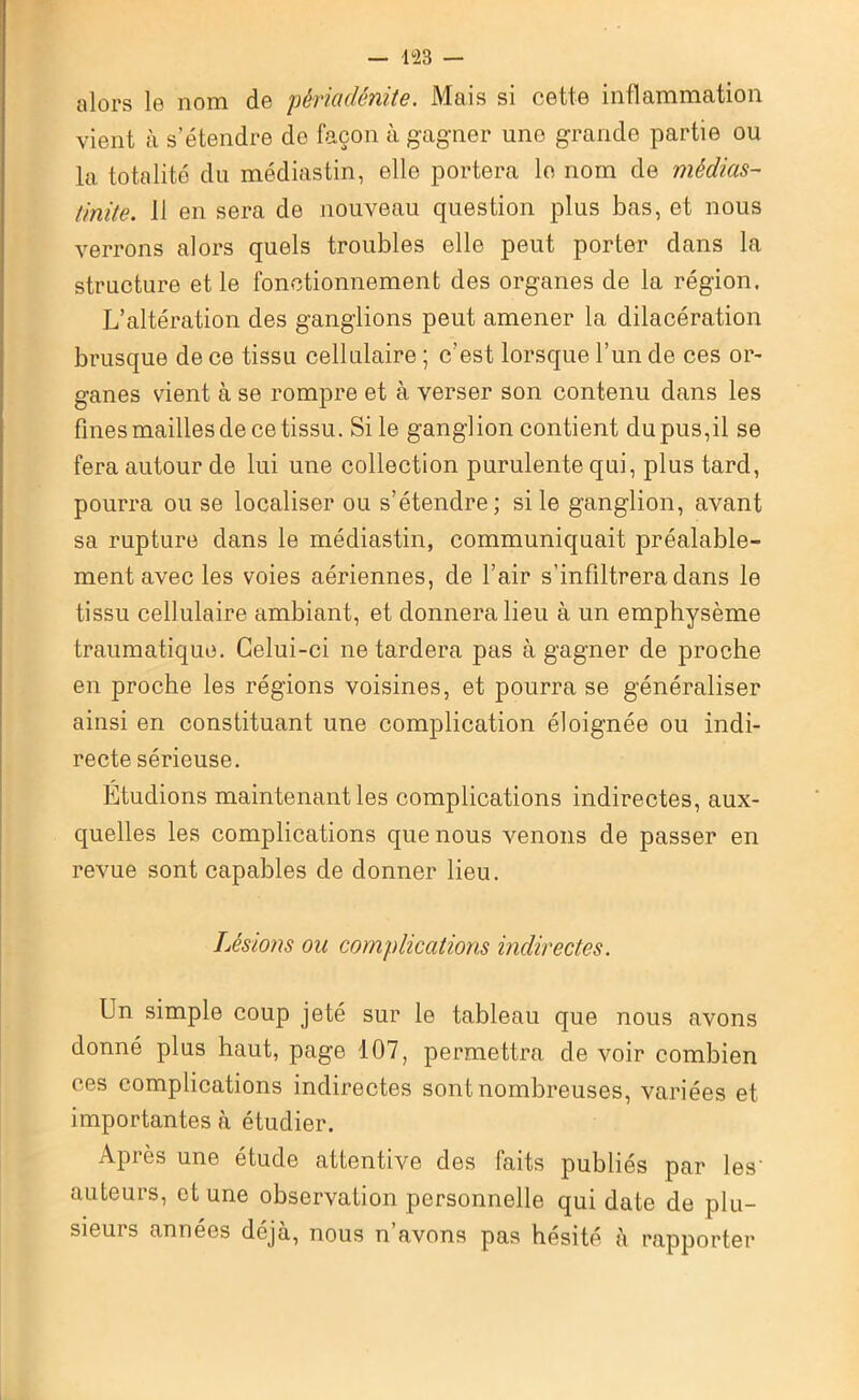 — 1<23 — alors le nom de périadénite. Mais si cette inflammation vient à s’étendre do façon à gagner une grande partie ou la totalité du médiastin, elle portera le nom de médias- tinite. 11 en sera de nouveau question plus bas, et nous verrons alors quels troubles elle peut porter dans la structure et le fonctionnement des organes de la région. L’altération des ganglions peut amener la dilacération brusque de ce tissu cellulaire ; c’est lorsque l’un de ces or- ganes vient à se rompre et à verser son contenu dans les fines mailles de ce tissu. Si le ganglion contient du pus,il se fera autour de lui une collection purulente qui, plus tard, pourra ou se localiser ou s’étendre; si le ganglion, avant sa rupture dans le médiastin, communiquait préalable- ment avec les voies aériennes, de l’air s’infiltrera dans le tissu cellulaire ambiant, et donnera lieu à un emphysème traumatique. Celui-ci ne tardera pas à gagner de proche en proche les régions voisines, et pourra se généraliser ainsi en constituant une complication éloignée ou indi- recte sérieuse. Étudions maintenant les complications indirectes, aux- quelles les complications que nous venons de passer en revue sont capables de donner lieu. Lésions ou complications indirectes. Un simple coup jeté sur le tableau que nous avons donné plus haut, page 107, permettra de voir combien ces complications indirectes sont nombreuses, variées et importantes à étudier. Après une étude attentive des faits publiés par les' auteurs, et une observation personnelle qui date de plu- sieurs années déjà, nous n’avons pas hésité à rapporter