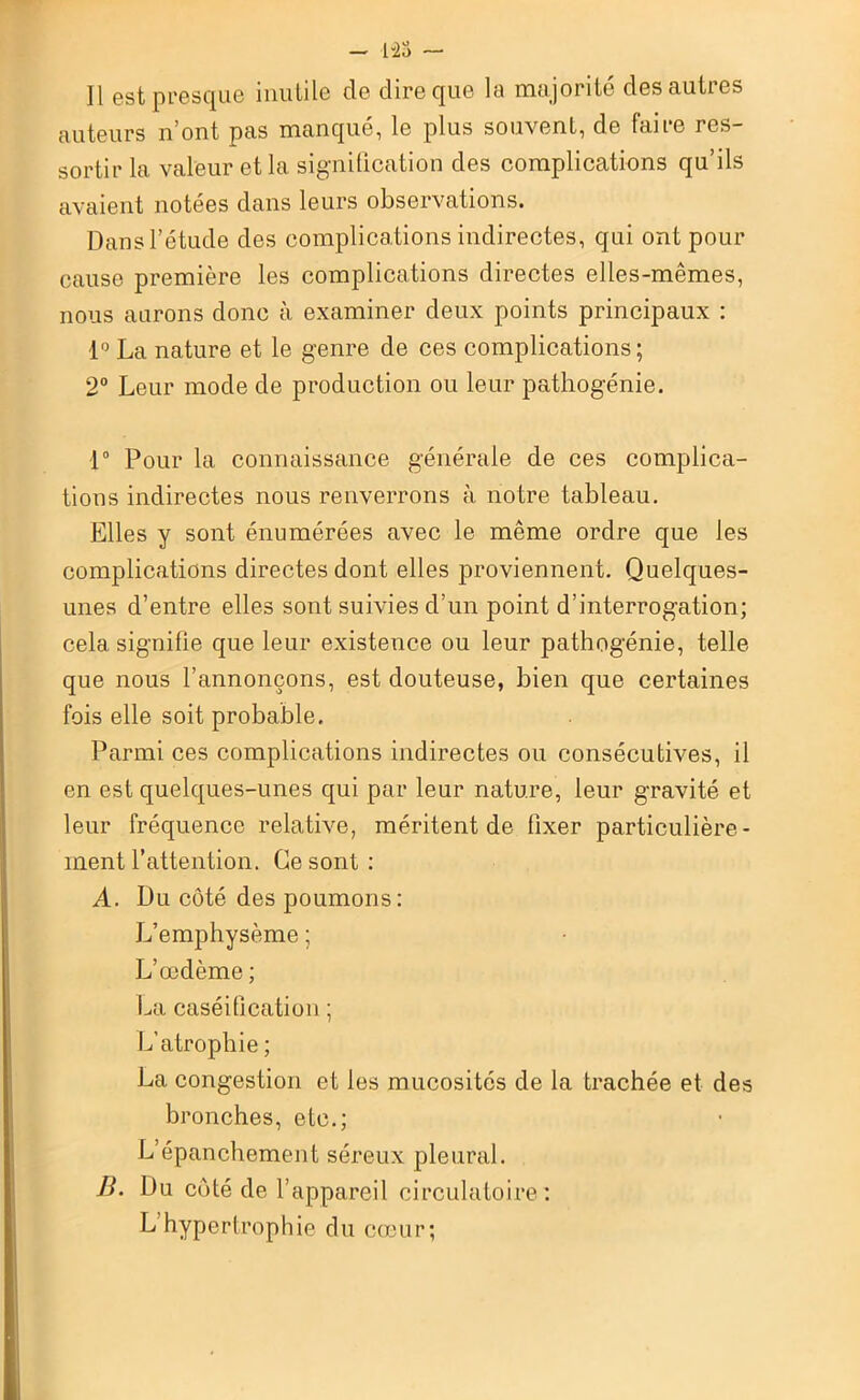 Il est presque inutile de dire que la majorité des autres auteurs n’ont pas manqué, le plus souvent, de faire res- sortir la valeur et la signification des complications qu’ils avaient notées dans leurs observations. Dans l’étude des complications indirectes, qui ont pour cause première les complications directes elles-mêmes, nous aurons donc à examiner deux points principaux : 1° La nature et le genre de ces complications; 2° Leur mode de production ou leur pathogénie. 1° Pour la connaissance générale de ces complica- tions indirectes nous renverrons à notre tableau. Elles y sont énumérées avec le même ordre que les complications directes dont elles proviennent. Quelques- unes d’entre elles sont suivies d’un point d’interrogation; cela signifie que leur existence ou leur pathogénie, telle que nous l’annonçons, est douteuse, bien que certaines fois elle soit probable. Parmi ces complications indirectes ou consécutives, il en est quelques-unes qui par leur nature, leur gravité et leur fréquence relative, méritent de fixer particulière- ment l’attention. Ce sont : A. Du côté des poumons: L’emphysème ; L’œdème ; La caséification ; L’atrophie ; La congestion et les mucosités de la trachée et des bronches, etc.; L’épanchement séreux pleural. B. Du côté de l’appareil circulatoire: