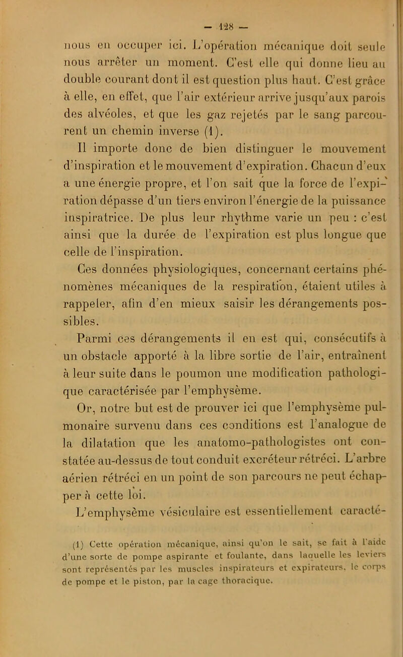 m — nous eu occuper ici. L’opération mécanique doit, seule nous arrêter un moment. C’est elle qui donne lieu au double courant dont il est question plus haut. C’est grâce à elle, en effet, que l’air extérieur arrive jusqu’aux parois des alvéoles, et que les gaz rejetés par le sang parcou- rent un chemin inverse (1). Il importe donc de bien distinguer le mouvement d’inspiration et le mouvement d’expiration. Chacun d’eux a une énergie propre, et l’on sait que la force de l’expi- ration dépasse d’un tiers environ l’énergie de la puissance inspiratrice. De plus leur rhythme varie un peu : c’est ainsi que la durée de l’expiration est plus longue que celle de l’inspiration. Ces données physiologiques, concernant certains phé- nomènes mécaniques de la respiration, étaient utiles à rappeler, afin d’en mieux saisir les dérangements pos- sibles. Parmi ces dérangements il en est qui, consécutifs à un obstacle apporté à la libre sortie de l’air, entraînent à leur suite dans le poumon une modification pathologi- que caractérisée par l’emphysème. Or, notre but est de prouver ici que l’emphysème pul- monaire survenu dans ces conditions est l’analogue de la dilatation que les anatomo-pathologistes ont con- statée au-dessus de tout conduit excréteur rétréci. L’arbre aérien rétréci en un point de son parcours ne peut échap- per à cette loi. L’emphysème vésiculaire est essentiellement caracté- (!) Cette opération mécanique, ainsi qu'on le sait, se fait à laide d’une sorte de pompe aspirante et foulante, dans laauelle les leviers sont représentés par les muscles inspirateurs et expirateurs, le corps de pompe et le piston, par la cage thoracique.