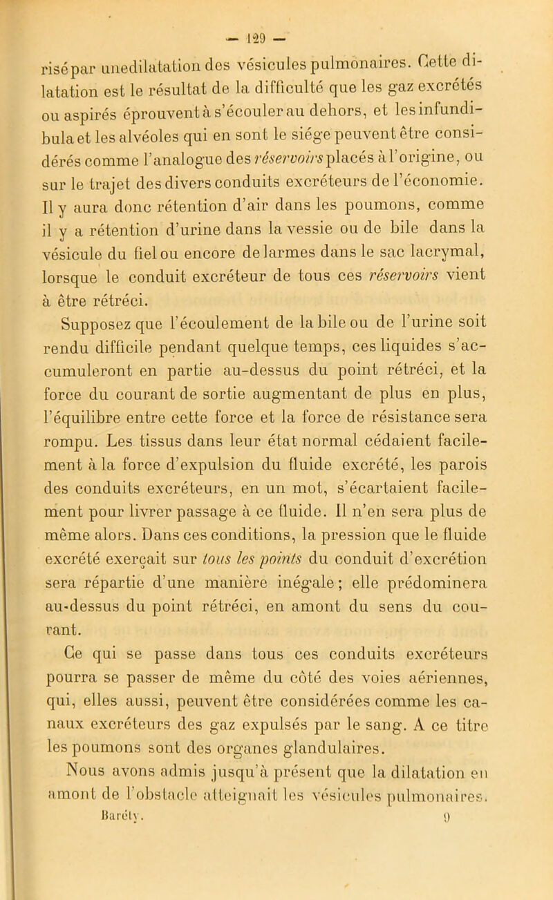 — 1°29 — risépar unedilatation des vésicules pulmonaires. Cette di- latation est le résultat de la difficulté que les gaz excrétés ou aspirés éprouvent à s’écouler au dehors, et lesinfundi- bulaet les alvéoles qui en sont le siège peuvent être consi- dérés comme l’analogue des réservoirs placés à l'origine, ou sur le trajet des divers conduits excréteurs de l’économie. Il y aura donc rétention d’air dans les poumons, comme il y a rétention d’urine dans la vessie ou de hile dans la vésicule du fiel ou encore de larmes dans le sac lacrymal, lorsque le conduit excréteur de tous ces réservoirs vient à être rétréci. Supposez que 1 écoulement de la bile ou de l’urine soit rendu difficile pendant quelque temps, ces liquides s’ac- cumuleront en partie au-dessus du point rétréci, et la force du courant de sortie augmentant de plus en plus, l’équilibre entre cette force et la force de résistance sera rompu. Les tissus dans leur état normal cédaient facile- ment à la force d’expulsion du fluide excrété, les parois des conduits excréteurs, en un mot, s’écartaient facile- ment pour livrer passage à ce fluide. 11 n’en sera plus de même alors. Dans ces conditions, la pression que le fluide excrété exerçait sur tous les points du conduit d’excrétion sera répartie d'une manière inég'ale ; elle prédominera au-dessus du point rétréci, en amont du sens du cou- rant. Ce qui se passe dans tous ces conduits excréteurs pourra se passer de même du côté des voies aériennes, qui, elles aussi, peuvent être considérées comme les ca- naux excréteurs des gaz expulsés par le sang. À ce titre les poumons sont des organes glandulaires. Nous avons admis jusqu’à présent que la dilatation en amont de 1 obstacle atteignait les vésicules pulmonaires. Barélv. n