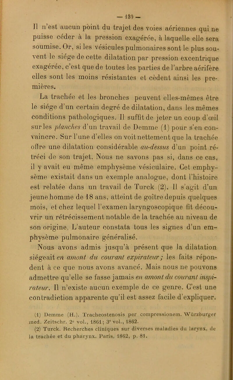 Il n’est aucun point du trajet des voies aériennes qui ne puisse céder à la pression exagérée, à laquelle elle sera soumise. Or, si les vésicules pulmonaires sont le plus sou- vent le siège de cette dilatation par pression excentrique exagérée, c’est que de toutes les parties de l’arbre aérifère elles sont les moins résistantes et cèdent ainsi les pre- mières. La trachée et les bronches peuvent elles-mêmes être le siège d’un certain degré de dilatation, dans les mêmes conditions pathologiques. Il suffit de jeter un coup d’œil sur les planches d’un travail de Demme (1) pour s’en con- vaincre. Sur Tune d’elles on voit nettement que la trachée offre une dilatation considérable au-dessus d’un point ré- tréci de son trajet. Nous ne savons pas si, dans ce cas, il y avait eu même emphysème vésiculaire. Cet emphy- sème existait dans un exemple analogue, dont l’histoire est relatée dans un travail de Turck (2). 11 s’agit d’un jeune homme de 18 ans, atteint de goitre depuis quelques mois, et chez lequel l’examen laryngoscopique fit décou- vrir un rétrécissement notable de la trachée au niveau de son origine, L’auteur constata tous les signes d’un em- physème pulmonaire généralisé. Nous avons admis jusqu’à présent que la dilatation siégeait en amont du courant expirateur ; les faits répon- dent à ce que nous avons avancé. Mais nous ne pouvons admettre qu’elle se fasse jamais en amont du courant inspi- rateur. Il n’existe aucun exemple de ce genre. C’est une contradiction apparente qu’il est assez facile d expliquer. (1) Demme (H.). Tracheostenosis per compressionem. Würzburger med. Zeitschr. 2° vol., 1861; 3e vol., 1862. (2) Turck. Recherches cliniques sur diverses maladies du larynx, de la trachée et du pharynx. Paris, 1862, p. 81.