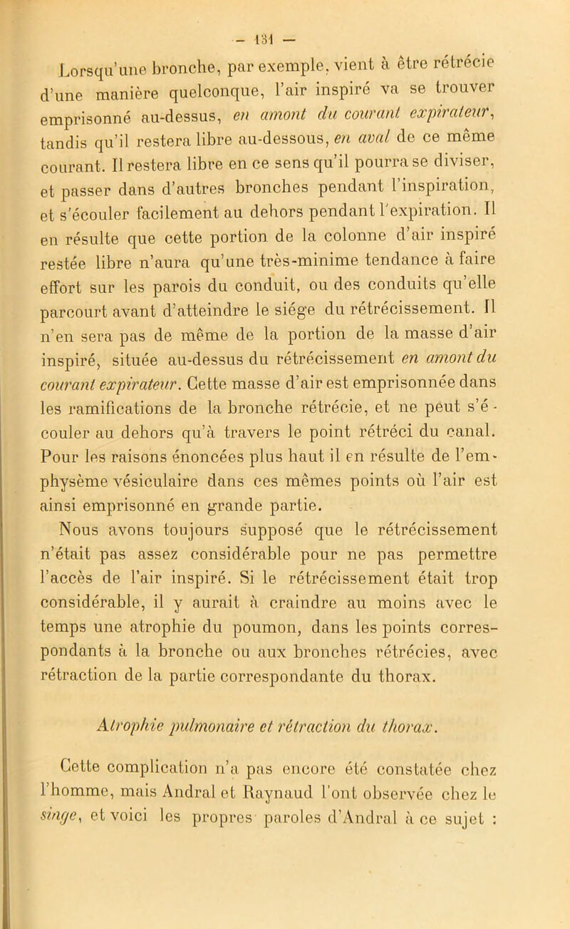 Lorsqu’une bronche, par exemple, vient à être rétrécie d’une manière quelconque, 1 air inspiré va se trouver emprisonné au-dessus, en amont du courant, expirateur, tandis qu’il restera libre au-dessous, en aval de ce même courant. Il restera libre en ce sens qu’il pourra se diviser, et passer dans d’autres bronches pendant l’inspiration, et s’écouler facilement au dehors pendant l’expiration. Il en résulte que cette portion de la colonne d’air inspiré restée libre n’aura qu’une très-minime tendance à faire effort sur les parois du conduit, ou des conduits qu’elle parcourt avant d’atteindre le siège du rétrécissement. Il n’en sera pas de même de la portion de la masse d air inspiré, située au-dessus du rétrécissement en amont du courant expirateur. Cette masse d’air est emprisonnée dans les ramifications de la bronche rétrécie, et ne peut s’é - couler au dehors qu’à travers le point rétréci du canal. Pour les raisons énoncées plus haut il en résulte de l’em- physème vésiculaire dans ces mêmes points où l’air est ainsi emprisonné en grande partie. Nous avons toujours supposé que le rétrécissement n’était pas assez considérable pour ne pas permettre l’accès de l’air inspiré. Si le rétrécissement était trop considérable, il y aurait à craindre au moins avec le temps une atrophie du poumon, dans les points corres- pondants à la bronche ou aux bronches rétrécies, avec rétraction de la partie correspondante du thorax. Atrophie pulmonaire et rétraction du thorax. Cette complication n’a pas encore été constatée chez l’homme, mais Andral et Raynaud l’ont observée chez le singe, et voici les propres paroles d’Andral à ce sujet :