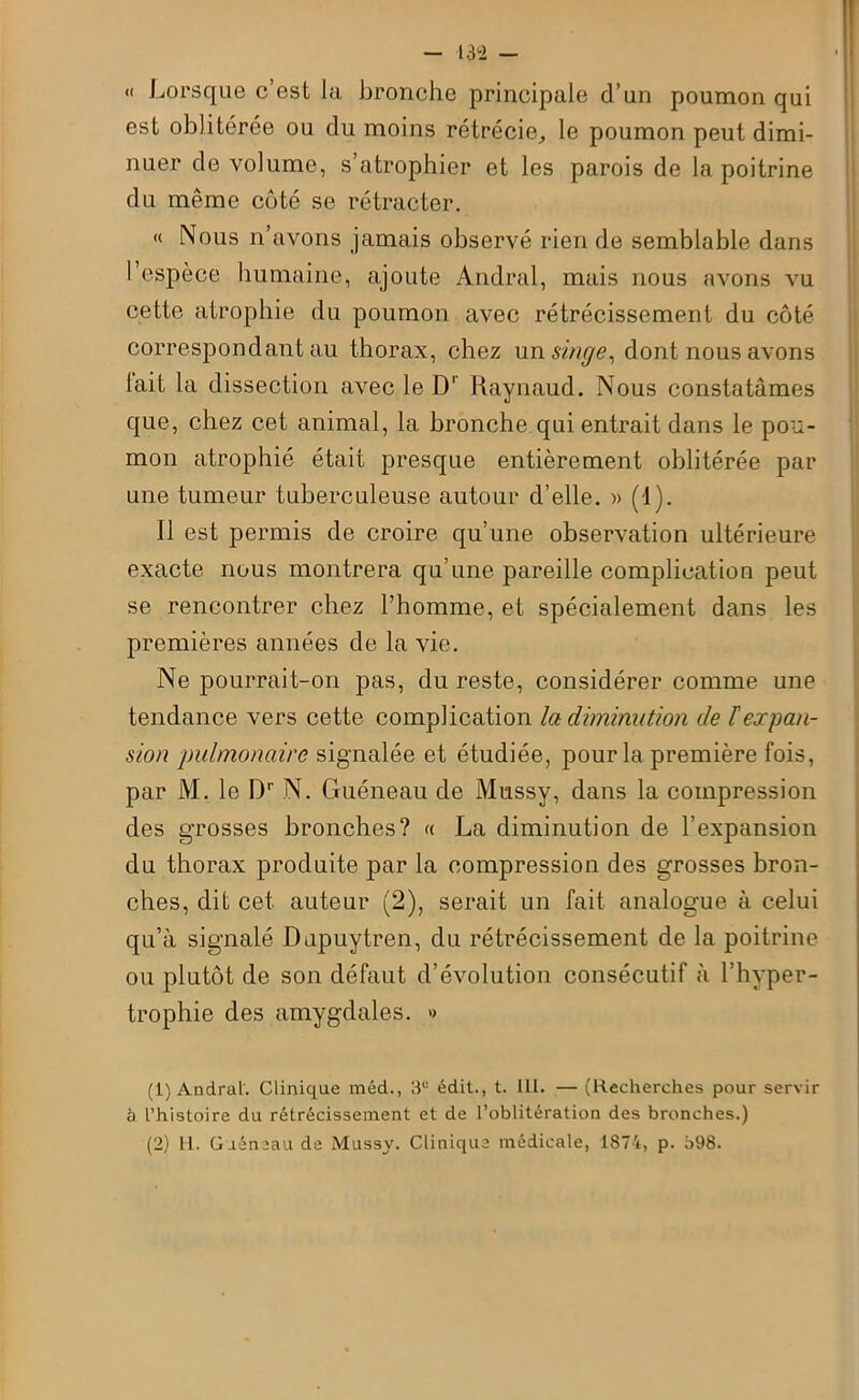 « Lorsque c est la bronche principale d’un poumon qui est oblitérée ou du moins rétrécie, le poumon peut dimi- nuer de volume, s’atrophier et les parois de la poitrine du même côté se rétracter. « Nous n’avons jamais observé rien de semblable dans l’espèce humaine, ajoute Andral, mais nous avons vu cette atrophie du poumon avec rétrécissement du côté correspondant au thorax, chez un singe, dont nous avons lait la dissection avec le D' Raynaud. Nous constatâmes que, chez cet animal, la bronche qui entrait dans le pou- mon atrophié était presque entièrement oblitérée par une tumeur tuberculeuse autour d’elle. )> (1). Il est permis de croire qu’une observation ultérieure exacte nous montrera qu’une pareille complication peut se rencontrer chez l’homme, et spécialement dans les premières années de la vie. Ne pourrait-on pas, du reste, considérer comme une tendance vers cette complication la diminution de F expan- sion pulmonaire signalée et étudiée, pour la première fois, par M. le Dr N. Guéneau de Mussy, dans la compression des grosses bronches? « La diminution de l’expansion du thorax produite par la compression des grosses bron- ches, dit cet auteur (2), serait un fait analogue à celui qu’à signalé Dupuytren, du rétrécissement de la poitrine ou plutôt de son défaut d’évolution consécutif à l’hyper- trophie des amygdales. » (1) Andral. Clinique méd., 3U édit., t. 111. — (Recherches pour servir à l’histoire du rétrécissement et de l’oblitération des bronches.) (2) tl. Guéneau de Mussy. Clinique médicale, 1874, p. o98.
