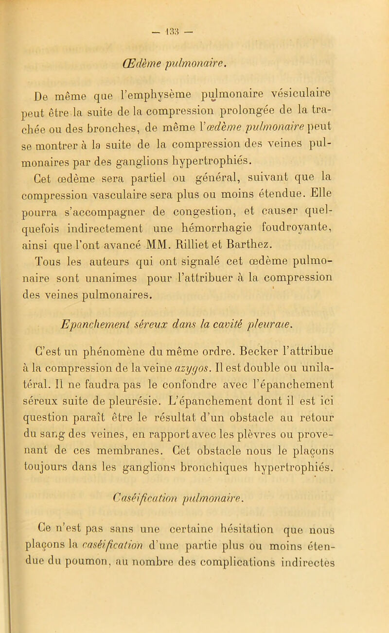 Œdème pulmonaire. De même que l’emphysème pulmonaire vésiculaire peut être la suite de la compression prolongée cle la tra- chée ou des bronches, de même Y œdème pulmonaire peut se montrer à la suite de la compression des veines pul- monaires par des ganglions hypertrophiés. Cet œdème sera partiel ou général, suivant que la compression vasculaire sera plus ou moins étendue. Elle pourra s’accompagner de congestion, et causer quel- quefois indirectement une hémorrhagie foudroyante, ainsi que l’ont avancé MM. Rilliet et Barthez. Tous les auteurs qui ont signalé cet œdème pulmo- naire sont unanimes pour l’attribuer à la. compression i des veines pulmonaires. Epanchement séreux dans la cavité pleuraie. C’est un phénomène du même ordre. Becker l’attribue à la compression de la veine azygos. Il est double ou unila- téral. Il ne faudra pas le confondre avec l’épanchement séreux suite de pleurésie. L’épanchement dont il est ici question paraît être le résultat d’un obstacle au retour du sang des veines, en rapport avec les plèvres ou prove- nant de ces membranes. Cet obstacle nous le plaçons toujours dans les ganglions bronchiques hypertrophiés. Caséification pulmonaire. Ce n’est pas sans une certaine hésitation que nous plaçons la caséification d’une partie plus ou moins éten- due du poumon, au nombre des complications indirectes