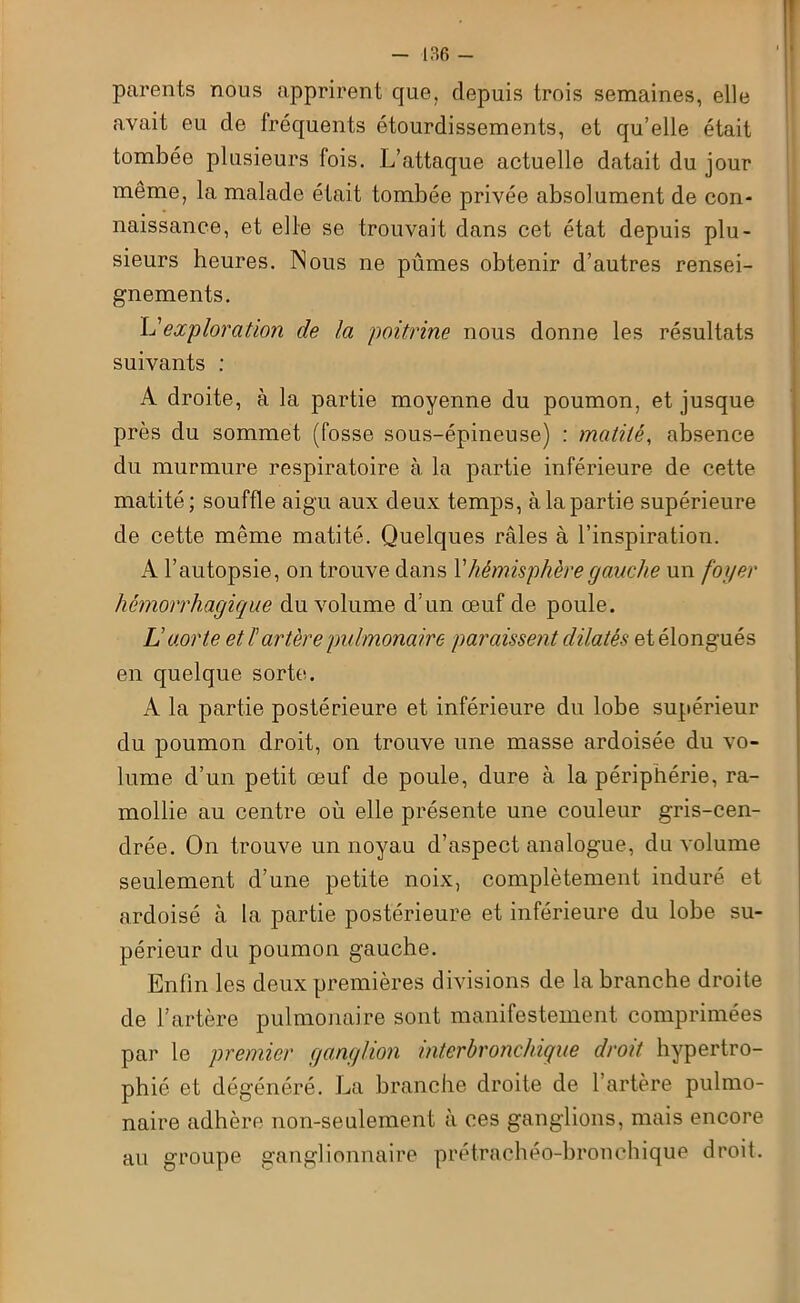 parents nous apprirent que, depuis trois semaines, elle avait eu de fréquents étourdissements, et qu’elle était tombée plusieurs fois. L’attaque actuelle datait du jour même, la malade était tombée privée absolument de con- naissance, et elle se trouvait dans cet état depuis plu- sieurs heures. Nous ne pûmes obtenir d’autres rensei- gnements. L'exploration de la poitrine nous donne les résultats suivants : A droite, à la partie moyenne du poumon, et jusque près du sommet (fosse sous-épineuse) : matité, absence du murmure respiratoire à la partie inférieure de cette matité; souffle aigu aux deux temps, à la partie supérieure de cette même matité. Quelques râles à l’inspiration. A l’autopsie, on trouve dans Y hémisphère gauche un foyer hémorrhagique du volume d’un œuf de poule. L aorte et l'artère pulmonaire paraissent dilatés etélongués en quelque sorte. A la partie postérieure et inférieure du lobe supérieur du poumon droit, on trouve une masse ardoisée du vo- lume d’un petit œuf de poule, dure à la périphérie, ra- mollie au centre où elle présente une couleur gris-cen- drée. On trouve un noyau d’aspect analogue, du volume seulement d’une petite noix, complètement induré et ardoisé à la partie postérieure et inférieure du lobe su- périeur du poumon gauche. Enfin les deux premières divisions de la branche droite de l’artère pulmonaire sont manifestement comprimées par le premier ganglion interbronchique droit hypertro- phié et dégénéré. La branche droite de l’artère pulmo- naire adhère non-seulement à ces ganglions, mais encore au groupe ganglionnaire prétrachéo-bronchique droit.