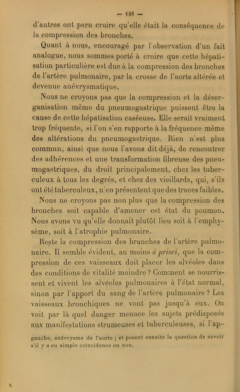 d’autres ont paru croire qu’elle était la conséquence de la compression des bronches. Quant à nous, encouragé par l’observation d’un fait analogue, nous sommes porté a croire que cette hépati- sation particulière est due à la compression des bronches de l’artère pulmonaire, par la crosse de l’aorte altérée et devenue anévrysmatique. Nous ne croyons pas que la compression et la désor- ganisation meme du pneumogastrique puissent être la cause de cette hépatisation caséeuse. Elle serait vraiment trop fréquente, si l’on s’en rapporte à la fréquence même des altérations du pneumogastrique. Rien n’est plus commun, ainsi que nous l’avons dit déjà, de rencontrer des adhérences et une transformation fibreuse des pneu- mogastriques, du droit principalement, chez les tuber- culeux à tous les degrés, et chez des vieillards, qui, s’ils ont été tuberculeux, n’en présentent que des traces faibles. Nous ne croyons pas non plus que la compression des bronches soit capable d’amener cet état du poumon. Nous avons vu qu’elle donnait plutôt lieu soit à l’emphy- sème, soit à l’atrophie pulmonaire. Reste la compression des branches de l'artère pulmo- naire. Il semble évident, au moins à priori, que la com- pression de ces vaisseaux doit placer les alvéoles dans des conditions de vitalité moindre? Comment se nourris- sent et vivent les alvéoles pulmonaires à l’état normal, sinon par l’apport du sang de l’artère pulmonaire ? Les vaisseaux bronchiques ne vont pas jusqu’à eux. On voit par là quel danger menace les sujets prédisposés aux manifestations strumeuses et tuberculeuses, si 1 ap- gauche, anévrysme de l’aorte ; et posent ensuite la question de savoir s’il y a eu simple coïncidence ou non. X