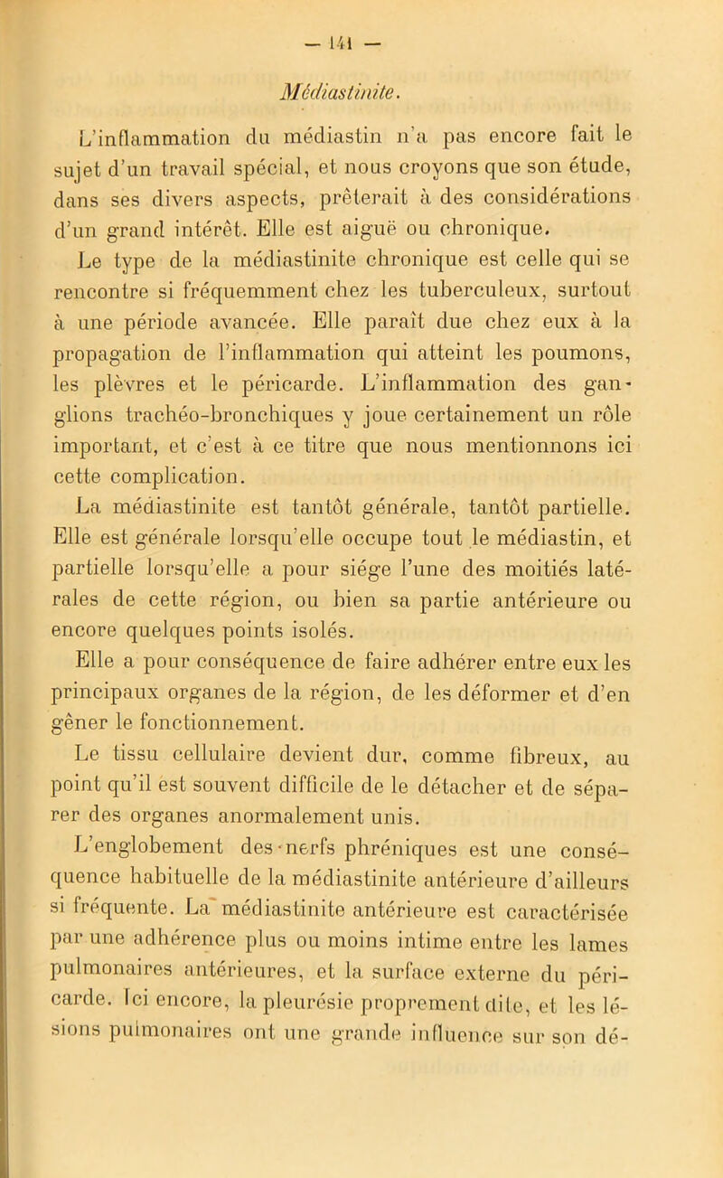 Médiastinite. L’inflammation du médiastin n’a pas encore fait le sujet d’un travail spécial, et nous croyons que son étude, dans ses divers aspects, prêterait à des considérations d’un grand intérêt. Elle est aiguë ou chronique. Le type de la médiastinite chronique est celle qui se rencontre si fréquemment chez les tuberculeux, surtout à une période avancée. Elle paraît due chez eux à la propagation de l’inflammation qui atteint les poumons, les plèvres et le péricarde. L’inflammation des gan- glions trachéo-bronchiques y joue certainement un rôle important, et c’est à ce titre que nous mentionnons ici cette complication. La médiastinite est tantôt générale, tantôt partielle. Elle est générale lorsqu’elle occupe tout le médiastin, et partielle lorsqu’elle a pour siège l’une des moitiés laté- rales de cette région, ou bien sa partie antérieure ou encore quelques points isolés. Elle a pour conséquence de faire adhérer entre eux les principaux organes de la région, de les déformer et d’en gêner le fonctionnement. Le tissu cellulaire devient dur, comme fibreux, au point qu’il est souvent difficile de le détacher et de sépa- rer des organes anormalement unis. L’englobement des-nerfs phréniques est une consé- quence habituelle de la médiastinite antérieure d’ailleurs si fréquente. La'médiastinite antérieure est caractérisée par une adhérence plus ou moins intime entre les lames pulmonaires antérieures, et la surface externe du péri- carde. Ici encore, la pleurésie proprement dite, et les lé- sions pulmonaires ont une grande influence sur son dé-