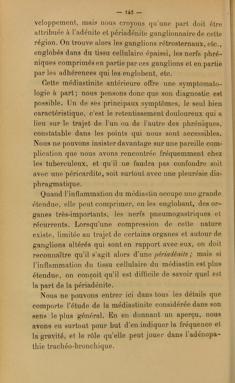 veloppement, mais nous croyons qu’une part doit être attribuée à l’adénite et périadénite ganglionnaire de cette région. On trouve alors les ganglions rétrosternaux, etc., englobés dans du tissu cellulaire épaissi, les nerfs phré- niques comprimés en partie par ces ganglions et en partie par les adhérences qui les englobent, etc. Cette médiastinite antérieure offre une symptomato- logie à part; nous pensons donc que son diagnostic est possible. Un de ses principaux symptômes, le seul bien caractéristique, c’est le retentissement douloureux qui a lieu sur le trajet de l’un ou de l’autre des phréniques, constatable dans les points qui nous sont accessibles. Nous ne pouvons insister davantage sur une pareille com- plication que nous avons rencontrée fréquemment chez les tuberculeux, et qu’il ne faudra pas confondre soit avec une péricardite, soit surtout avec une pleurésie dia- phragmatique. Quand l’inflammation du médiastin occupe une grande étendue, elle peut comprimer, en les englobant, des or- ganes très-importants, les nerfs pneumogastriques et récurrents. Lorsqu'une compression de cette nature existe, limitée au trajet de certains organes et autour de ganglions altérés qui sont en rapport avec eux, on doit reconnaître qu’il s’agit alors d’une périadénite ; mais si l’inflammation du tissu cellulaire du médiastin est plus étendue, on conçoit qu’il est difficile de savoir quel est la part de la périadénite. Nous ne pouvons entrer ici dans tous les détails que comporte l’étude de la médiastinite considérée dans son sens le plus général. En en donnant un aperçu, nous avons eu surtout pour but d’en indiquer la fréquence et la gravité, et le rôle qu’elle peut jouer dans 1 adenopa- thie trachéo-bronchique.