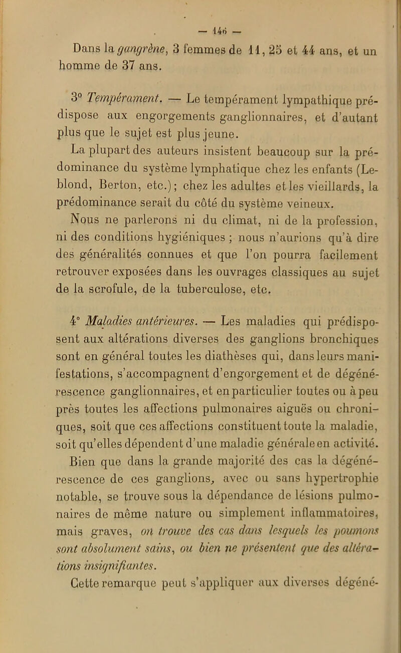14ô — Dans la gangrène, 3 femmes de 11, 23 et 44 ans, et un homme de 37 ans. 3° Tempérament. — Le tempérament lympathique pré- dispose aux engorgements ganglionnaires, et d’autant plus que le sujet est plus jeune. La plupart des auteurs insistent beaucoup sur la pré- dominance du système lymphatique chez les enfants (Le- blond, Berton, etc.); chez les adultes et les vieillards, la prédominance serait du côté du système veineux. Nous ne parlerons ni du climat, ni de la profession, ni des conditions hygiéniques ; nous n’aurions qu’à dire des généralités connues et que l’on pourra facilement retrouver exposées dans les ouvrages classiques au sujet de la scrofule, de la tuberculose, etc. 4° Maladies antérieures. — Les maladies qui prédispo- sent aux altérations diverses des ganglions bronchiques sont en général toutes les diathèses qui, dans leurs mani- festations, s’accompagnent d’engorgement et de dégéné- rescence ganglionnaires, et en particulier toutes ou à peu près toutes les affections pulmonaires aiguës ou chroni- ques, soit que ces affections constituent toute la maladie, soit qu’elles dépendent d’une maladie générale en activité. Bien que dans la grande majorité des cas la dégéné- rescence de ces ganglions, avec ou sans hypertrophie notable, se trouve sous la dépendance de lésions pulmo- naires de môme nature ou simplement inflammatoires, mais graves, on trouve des cas dans lesquels les poumons sont absolument sains, ou bien ne présentent que des altéra- tions insignifiantes. Cette remarque peut s’appliquer aux diverses dégéné-