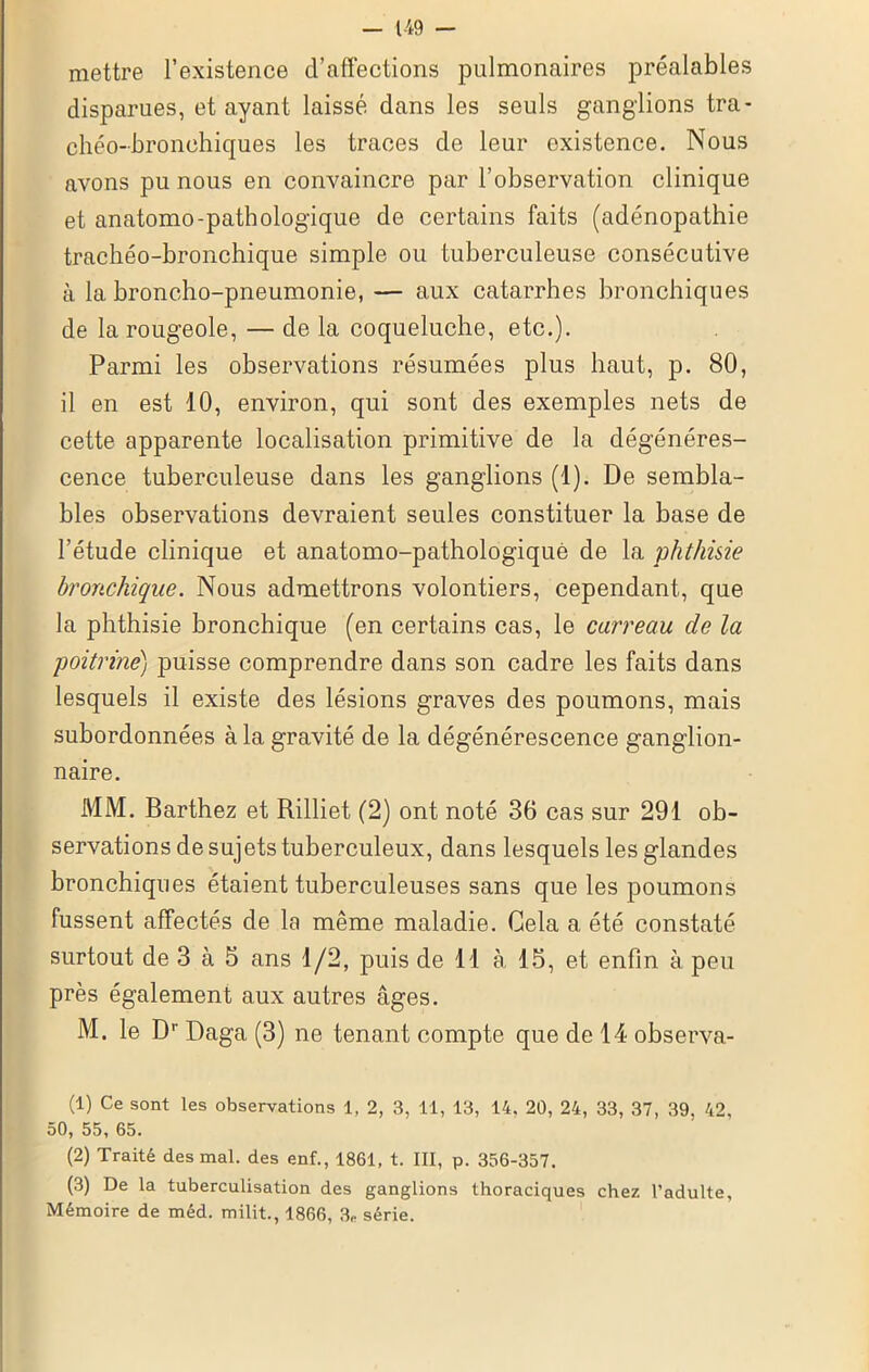 mettre l’existence d’affections pulmonaires préalables disparues, et ayant laissé dans les seuls ganglions tra- chéo-bronchiques les traces de leur existence. Nous avons pu nous en convaincre par l’observation clinique et anatomo-pathologique de certains faits (adénopathie trachéo-bronchique simple ou tuberculeuse consécutive à la broncho-pneumonie, — aux catarrhes bronchiques de la rougeole, — de la coqueluche, etc.). Parmi les observations résumées plus haut, p. 80, il en est 10, environ, qui sont des exemples nets de cette apparente localisation primitive de la dégénéres- cence tuberculeuse dans les ganglions (1). De sembla- bles observations devraient seules constituer la base de l’étude clinique et anatomo-pathologique de la phthisie bronchique. Nous admettrons volontiers, cependant, que la phthisie bronchique (en certains cas, le carreau de la poitrine) puisse comprendre dans son cadre les faits dans lesquels il existe des lésions graves des poumons, mais subordonnées à la gravité de la dégénérescence ganglion- naire. MM. Barthez et Rilliet (2) ont noté 36 cas sur 291 ob- servations de sujets tuberculeux, dans lesquels les glandes bronchiques étaient tuberculeuses sans que les poumons fussent affectés de la même maladie. Cela a été constaté surtout de 3 à 5 ans 1/2, puis de 11 à 15, et enfin à peu près également aux autres âges. M. le Dr Daga (3) ne tenant compte que de 14 observa- (1) Ce sont les observations 1, 2, 3, 11, 13, 14. 20, 24, 33, 37, 39, 42, 50, 55, 65. (2) Traité des mal. des enf., 1861, t. III, p. 356-357. (3) De la tuberculisation des ganglions thoraciques chez l’adulte. Mémoire de méd. milit., 1866, 3P série.