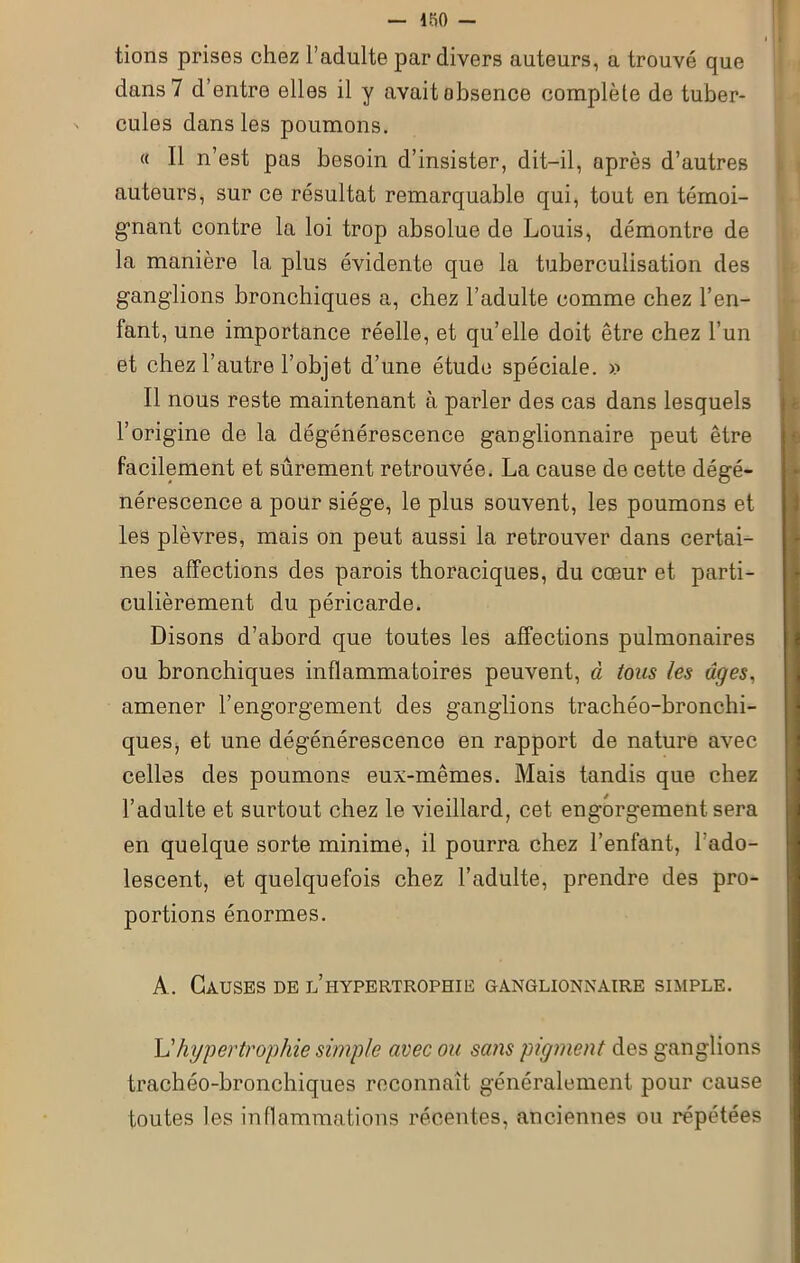 tions prises chez l’adulte par divers auteurs, a trouvé que dans 7 d’entre elles il y avait obsence complète de tuber- cules dans les poumons. « Il n’est pas besoin d’insister, dit-il, après d’autres auteurs, sur ce résultat remarquable qui, tout en témoi- gnant contre la loi trop absolue de Louis, démontre de la manière la plus évidente que la tuberculisation des ganglions bronchiques a, chez l’adulte comme chez l’en- fant, une importance réelle, et qu’elle doit être chez l’un et chez l’autre l’objet d’une étude spéciale. » Il nous reste maintenant à parler des cas dans lesquels l’origine de la dégénérescence ganglionnaire peut être facilement et sûrement retrouvée. La cause de cette dégé- nérescence a pour siège, le plus souvent, les poumons et les plèvres, mais on peut aussi la retrouver dans certai- nes affections des parois thoraciques, du cœur et parti- culièrement du péricarde. Disons d’abord que toutes les affections pulmonaires ou bronchiques inflammatoires peuvent, à tous les âges, amener l’engorgement des ganglions trachéo-bronchi- ques, et une dégénérescence en rapport de nature avec celles des poumons eux-mêmes. Mais tandis que chez l’adulte et surtout chez le vieillard, cet engorgement sera en quelque sorte minime, il pourra chez l’enfant, l’ado- lescent, et quelquefois chez l’adulte, prendre des pro- portions énormes. A. Causes de l’hypertrophie ganglionnaire simple. L'hypertrophie simple avec ou sans pigment des ganglions trachéo-bronchiques reconnaît généralement pour cause toutes les inflammations récentes, anciennes ou répétées