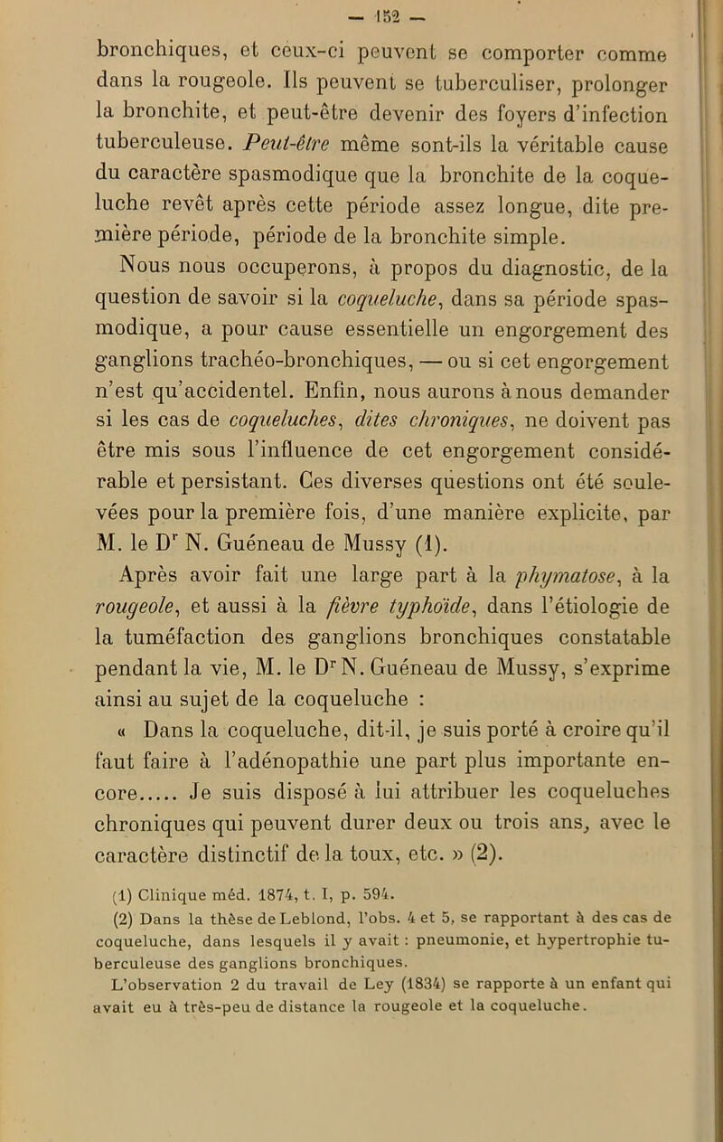 bronchiques, et ceux-ci peuvent se comporter comme dans la rougeole. Ils peuvent se tuberculiser, prolonger la bronchite, et peut-être devenir des foyers d’infection tuberculeuse. Peut-être même sont-ils la véritable cause du caractère spasmodique que la bronchite de la coque- luche revêt après cette période assez longue, dite pre- mière période, période de la bronchite simple. Nous nous occuperons, à propos du diagnostic, de la question de savoir si la coqueluche, dans sa période spas- modique, a pour cause essentielle un engorgement des ganglions trachéo-bronchiques, — ou si cet engorgement n’est qu’accidentel. Enfin, nous aurons à nous demander si les cas de coqueluches, dites chroniques, ne doivent pas être mis sous l’influence de cet engorgement considé- rable et persistant. Ces diverses questions ont été soule- vées pour la première fois, d’une manière explicite, par M. le Dr N. Guéneau de Mussy (1). Après avoir fait une large part à la phymatose, à la rougeole, et aussi à la fièvre typhoïde, dans l’étiologie de la tuméfaction des ganglions bronchiques constatable pendant la vie, M. le DrN. Guéneau de Mussy, s’exprime ainsi au sujet de la coqueluche : « Dans la coqueluche, dit-il, je suis porté à croire qu’il faut faire à l’adénopathie une part plus importante en- core Je suis disposé à lui attribuer les coqueluches chroniques qui peuvent durer deux ou trois ans, avec le caractère distinctif de la toux, etc. » (2). (1) Clinique méd. 1874, t. I, p. 594. (2) Dans la thèse de Leblond, l’obs. 4 et 5, se rapportant à des cas de coqueluche, dans lesquels il y avait : pneumonie, et hypertrophie tu- berculeuse des ganglions bronchiques. L’observation 2 du travail de Ley (1834) se rapporte à un enfant qui avait eu à très-peu de distance la rougeole et la coqueluche.