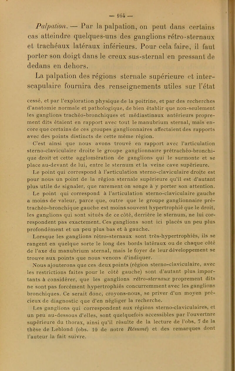 Palpation. — Par la palpation, on peut dans certains cas atteindre quelques-uns des ganglions rétro-sternaux et trachéaux latéraux inférieurs. Pour cela faire, il faut porter son doigt dans le creux sus-sternal en pressant de dedans en dehors. La palpation des régions sternale supérieure et inter- scapulaire fournira des renseignements utiles sur l’état cessé, et par l’exploration physique de la poitrine, et par des recherches d’anatomie normale et pathologique, de bien établir que non-seulement les ganglions trachéo-bronchiques et médiastinaux antérieurs propre- ment dits étaient en rapport avec tout le manubrium sternal, mais en- core que certains de ces groupes ganglionnaires affectaient des rapports avec des points distincts de cette même région. C’est ainsi que nous avons trouvé en rapport avec l’articulation sterno-claviculaire droite le groupe ganglionnaire prétrachéo-bronchi- que droit et cette agglomération de ganglions qui le surmonte et se place au-devant de lui, entre le sternum et la veine cave supérieure. Le point qui correspond à l’articulation sterno-claviculaire droite est pour nous un point de la région sternale supérieure qu’il est d’autant plus utile de signaler, que rarement on songe à y porter son attention. Le point qui correspond à l’articulation sterno-claviculaire gauche a moins de valeur, parce que, outre que le groupe ganglionnaire pré- trachéo-bronchique gauche est moins souvent hypertrophié que le droit, les ganglions qui sont situés de ce côté, derrière le sternum, ne lui cor- respondent pas exactement. Ces ganglions sont ici placés un peu plus profondément et un peu plus bas et à gauche. Lorsque les ganglions rétro-sternaux sont très-hypertrophiés, ils se rangent en quelque sorte le long des bords latéraux ou de chaque côté de l’axe du manubrium sternal, mais le foyer de leur développement se trouve aux points que nous venons d’indiquer. Nous ajouterons que ces deux points (région sterno-claviculaire, avec les restrictions faites pour le côté gauche) sont d’autant plus impor- tants à considérer, que les ganglions rétro-sternaux proprement dits ne sont pas forcément hypertrophiés concurremment avec les ganglions bronchiques. Ce serait donc, croyons-nous, se priver d’un moyen pré- cieux de diagnostic que d’en négliger la recherche. Les ganglions qui correspondent aux régions sterno-claviculaires, et un peu au-dessous d’elles, sont quelquefois accessibles par l'ouvertnre supérieure du thorax, ainsi qu’il résulte de la lecture de l’obs. 7 de la thèse de Leblond (obs. 10 de notre Résumé) et des remarques dont l’auteur la fait suivre.