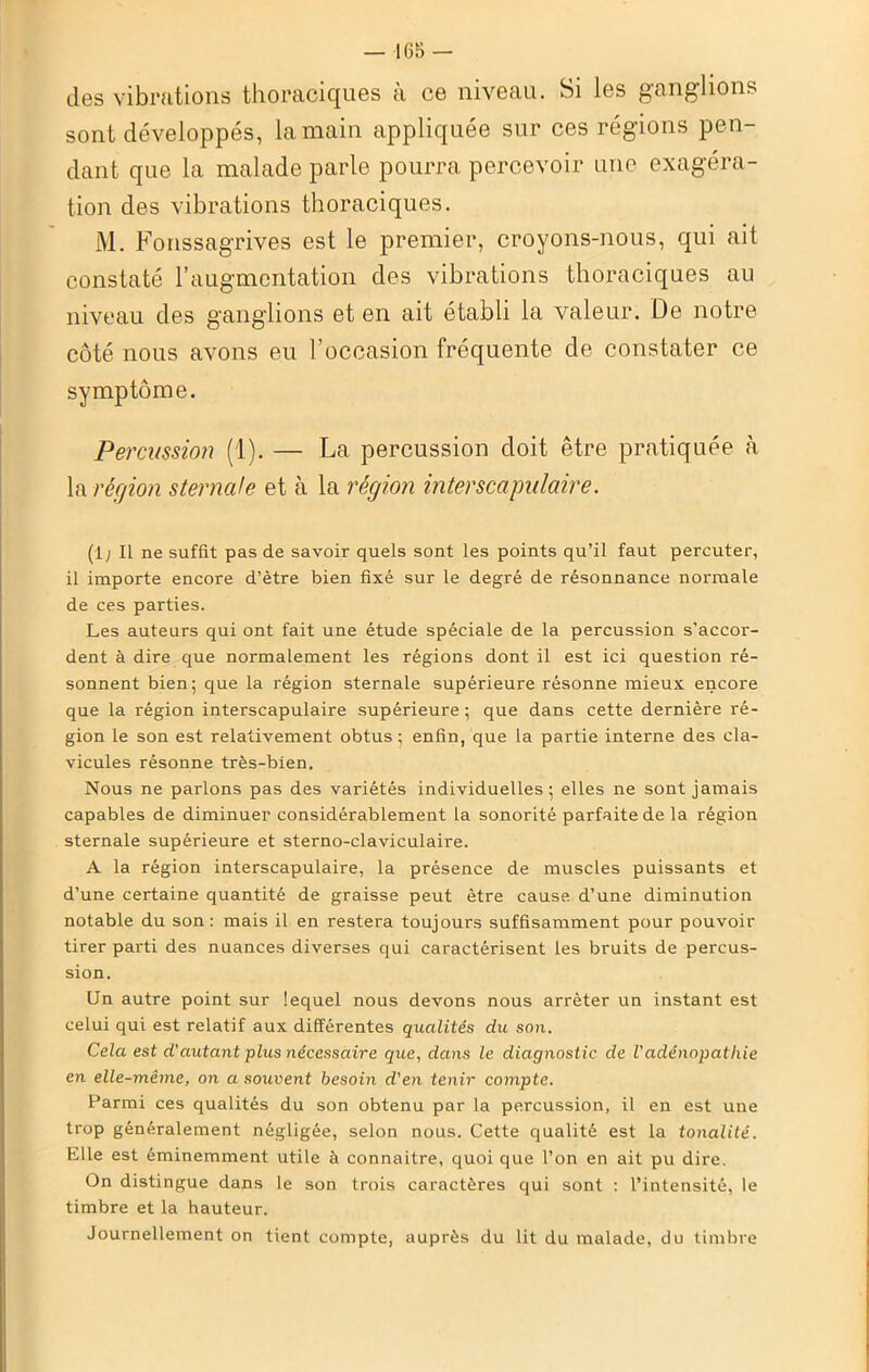 — 16S — des vibrations thoraciques à ce niveau. Si les ganglions sont développés, la main appliquée sur ces régions pen- dant que la malade parle pourra percevoir une exagéra- tion des vibrations thoraciques. M. Fonssagrives est le premier, croyons-nous, qui ait constaté l’augmentation des vibrations thoraciques au niveau des ganglions et en ait établi la valeur. De notre côté nous avons eu l’occasion fréquente de constater ce symptôme. Percussion (1). — La percussion doit être pratiquée à la région sternale et à la région interscapulaire. (1; Il ne suffit pas de savoir quels sont les points qu’il faut percuter, il importe encore d’ètre bien fixé sur le degré de résonnance normale de ces parties. Les auteurs qui ont fait une étude spéciale de la percussion s’accor- dent à dire que normalement les régions dont il est ici question ré- sonnent bien; que la région sternale supérieure résonne mieux encore que la région interscapulaire supérieure; que dans cette dernière ré- gion le son est relativement obtus; enfin, que la partie interne des cla- vicules résonne très-bien. Nous ne parlons pas des variétés individuelles; elles ne sont jamais capables de diminuer considérablement la sonorité parfaite de la région sternale supérieure et sterno-claviculaire. A la région interscapulaire, la présence de muscles puissants et d’une certaine quantité de graisse peut être cause d’une diminution notable du son: mais il en restera toujours suffisamment pour pouvoir tirer parti des nuances diverses qui caractérisent les bruits de percus- sion. Un autre point sur lequel nous devons nous arrêter un instant est celui qui est relatif aux différentes qualités du son. Cela est d'autant plus nécessaire que, dans le diagnostic de l'adénopathie en elle-même, on a souvent besoin d'en tenir compte. Parmi ces qualités du son obtenu par la percussion, il en est une trop généralement négligée, selon nous. Cette qualité est la tonalité. Elle est éminemment utile à connaître, quoi que l’on en ait pu dire. On distingue dans le son trois caractères qui sont : l’intensité, le timbre et la hauteur. Journellement on tient compte, auprès du lit du malade, du timbre